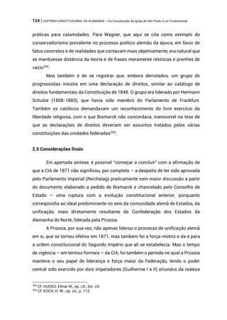 124 | HISTÓRIA CONSTITUCIONAL DA ALEMANHA – Da Constituição da Igreja de São Paulo à Lei Fundamental
práticas para calamidades. Para Wagner, que aqui se cita como exemplo do
conservadorismo prevalente no processo político alemão da época, em favor de
fatos concretos e de realidades que contavam mais objetivamente, era natural que
se mantivesse distância da teoria e de frases meramente retóricas e prenhes de
vazio204
.
Mas também é de se registrar que, embora derrotados, um grupo de
progressistas insistia em uma declaração de direitos, similar ao catálogo de
direitos fundamentais da Constituição de 1848. O grupo era liderado por Hermann
Schulze (1808-1883), que havia sido membro do Parlamento de Frankfurt.
Também os católicos demandavam um reconhecimento do livre exercício da
liberdade religiosa, com o que Bismarck não concordava, inamovível na tese de
que as declarações de direitos deveriam ser assuntos tratados pelas várias
constituições das unidades federadas205.
2.5 Considerações finais
Em apertada síntese, é possível “começar a concluir” com a afirmação de
que a CIA de 1871 não significou, por completo – a despeito de ter sido aprovada
pelo Parlamento Imperial (Reichstag) praticamente sem maior discussão a partir
do documento elaborado a pedido de Bismarck e chancelado pelo Conselho de
Estado – uma ruptura com a evolução constitucional anterior, porquanto
correspondia ao ideal predominante no seio da comunidade alemã de Estados, da
unificação, mais diretamente resultante da Confederação dos Estados da
Alemanha do Norte, liderada pela Prússia.
A Prússia, por sua vez, não apenas liderou o processo de unificação alemã
em si, que se tornou efetivo em 1871, mas também foi a força-motriz e da e para
a ordem constitucional do Segundo Império que ali se estabelecia. Mas o tempo
de vigência – em termos formais – da CIA, foi também o período no qual a Prússia
manteve o seu papel de liderança e força maior da Federação, tendo o poder
central sido exercido por dois imperadores (Guilherme I e II) oriundos da realeza
204
Cf. HUCKO, Elmar M., op. cit., loc. cit.
205
Cf. KOCH, H. W., op. cit., p. 112.
 