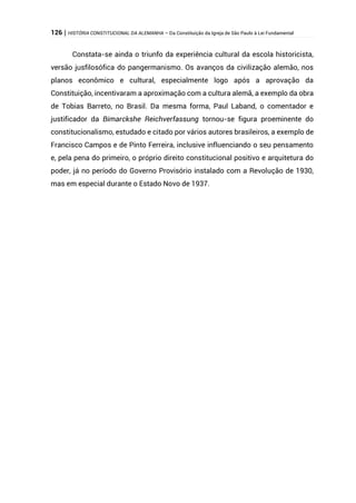 126 | HISTÓRIA CONSTITUCIONAL DA ALEMANHA – Da Constituição da Igreja de São Paulo à Lei Fundamental
Constata-se ainda o triunfo da experiência cultural da escola historicista,
versão jusfilosófica do pangermanismo. Os avanços da civilização alemão, nos
planos econômico e cultural, especialmente logo após a aprovação da
Constituição, incentivaram a aproximação com a cultura alemã, a exemplo da obra
de Tobias Barreto, no Brasil. Da mesma forma, Paul Laband, o comentador e
justificador da Bimarckshe Reichverfassung tornou-se figura proeminente do
constitucionalismo, estudado e citado por vários autores brasileiros, a exemplo de
Francisco Campos e de Pinto Ferreira, inclusive influenciando o seu pensamento
e, pela pena do primeiro, o próprio direito constitucional positivo e arquitetura do
poder, já no período do Governo Provisório instalado com a Revolução de 1930,
mas em especial durante o Estado Novo de 1937.
 