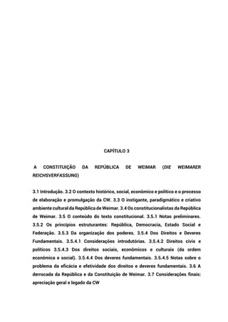 CAPÍTULO 3
A CONSTITUIÇÃO DA REPÚBLICA DE WEIMAR (DIE WEIMARER
REICHSVERFASSUNG)
3.1 Introdução. 3.2 O contexto histórico, social, econômico e político e o processo
de elaboração e promulgação da CW. 3.3 O instigante, paradigmático e criativo
ambiente cultural da República de Weimar. 3.4 Os constitucionalistas da República
de Weimar. 3.5 O conteúdo do texto constitucional. 3.5.1 Notas preliminares.
3.5.2 Os princípios estruturantes: República, Democracia, Estado Social e
Federação. 3.5.3 Da organização dos poderes. 3.5.4 Dos Direitos e Deveres
Fundamentais. 3.5.4.1 Considerações introdutórias. 3.5.4.2 Direitos civis e
políticos 3.5.4.3 Dos direitos sociais, econômicos e culturais (da ordem
econômica e social). 3.5.4.4 Dos deveres fundamentais. 3.5.4.5 Notas sobre o
problema da eficácia e efetividade dos direitos e deveres fundamentais. 3.6 A
derrocada da República e da Constituição de Weimar. 3.7 Considerações finais:
apreciação geral e legado da CW
 