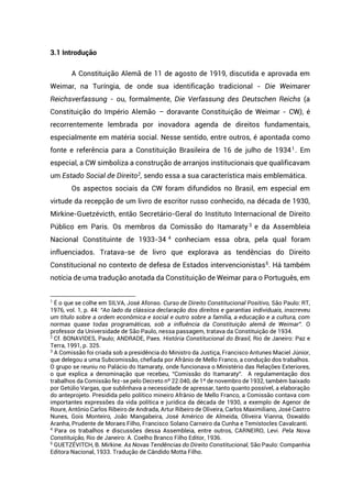 3.1 Introdução
A Constituição Alemã de 11 de agosto de 1919, discutida e aprovada em
Weimar, na Turíngia, de onde sua identificação tradicional - Die Weimarer
Reichsverfassung - ou, formalmente, Die Verfassung des Deutschen Reichs (a
Constituição do Império Alemão – doravante Constituição de Weimar - CW), é
recorrentemente lembrada por inovadora agenda de direitos fundamentais,
especialmente em matéria social. Nesse sentido, entre outros, é apontada como
fonte e referência para a Constituição Brasileira de 16 de julho de 19341
. Em
especial, a CW simboliza a construção de arranjos institucionais que qualificavam
um Estado Social de Direito2, sendo essa a sua característica mais emblemática.
Os aspectos sociais da CW foram difundidos no Brasil, em especial em
virtude da recepção de um livro de escritor russo conhecido, na década de 1930,
Mirkine-Guetzévicth, então Secretário-Geral do Instituto Internacional de Direito
Público em Paris. Os membros da Comissão do Itamaraty 3
e da Assembleia
Nacional Constituinte de 1933-34 4
conheciam essa obra, pela qual foram
influenciados. Tratava-se de livro que explorava as tendências do Direito
Constitucional no contexto de defesa de Estados intervencionistas5
. Há também
notícia de uma tradução anotada da Constituição de Weimar para o Português, em
1
É o que se colhe em SILVA, José Afonso. Curso de Direito Constitucional Positivo, São Paulo: RT,
1976, vol. 1, p. 44: “Ao lado da clássica declaração dos direitos e garantias individuais, inscreveu
um título sobre a ordem econômica e social e outro sobre a família, a educação e a cultura, com
normas quase todas programáticas, sob a influência da Constituição alemã de Weimar”. O
professor da Universidade de São Paulo, nessa passagem, tratava da Constituição de 1934.
2
Cf. BONAVIDES, Paulo; ANDRADE, Paes. História Constitucional do Brasil, Rio de Janeiro: Paz e
Terra, 1991, p. 325.
3
A Comissão foi criada sob a presidência do Ministro da Justiça, Francisco Antunes Maciel Júnior,
que delegou a uma Subcomissão, chefiada por Afrânio de Mello Franco, a condução dos trabalhos.
O grupo se reuniu no Palácio do Itamaraty, onde funcionava o Ministério das Relações Exteriores,
o que explica a denominação que recebeu, “Comissão do Itamaraty”. A regulamentação dos
trabalhos da Comissão fez-se pelo Decreto nº 22.040, de 1º de novembro de 1932, também baixado
por Getúlio Vargas, que sublinhava a necessidade de apressar, tanto quanto possível, a elaboração
do anteprojeto. Presidida pelo político mineiro Afrânio de Mello Franco, a Comissão contava com
importantes expressões da vida política e jurídica da década de 1930, a exemplo de Agenor de
Roure, Antônio Carlos Ribeiro de Andrada, Artur Ribeiro de Oliveira, Carlos Maximiliano, José Castro
Nunes, Gois Monteiro, João Mangabeira, José Américo de Almeida, Oliveira Vianna, Oswaldo
Aranha, Prudente de Moraes Filho, Francisco Solano Carneiro da Cunha e Temístocles Cavalcanti.
4
Para os trabalhos e discussões dessa Assembleia, entre outros, CARNEIRO, Levi. Pela Nova
Constituição, Rio de Janeiro: A. Coelho Branco Filho Editor, 1936.
5
GUETZÉVITCH, B. Mirkine. As Novas Tendências do Direito Constitucional, São Paulo: Companhia
Editora Nacional, 1933. Tradução de Cândido Motta Filho.
 