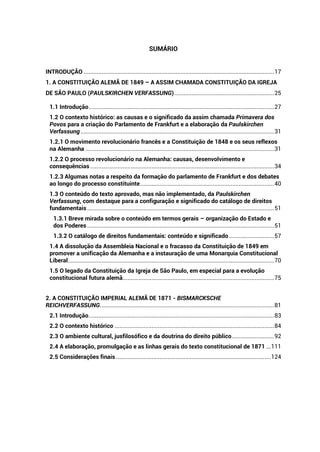 SUMÁRIO
INTRODUÇÃO ......................................................................................................................17
1. A CONSTITUIÇÃO ALEMÃ DE 1849 – A ASSIM CHAMADA CONSTITUIÇÃO DA IGREJA
DE SÃO PAULO (PAULSKIRCHEN VERFASSUNG)..............................................................25
1.1 Introdução...................................................................................................................27
1.2 O contexto histórico: as causas e o significado da assim chamada Primavera dos
Povos para a criação do Parlamento de Frankfurt e a elaboração da Paulskirchen
Verfassung........................................................................................................................31
1.2.1 O movimento revolucionário francês e a Constituição de 1848 e os seus reflexos
na Alemanha .....................................................................................................................31
1.2.2 O processo revolucionário na Alemanha: causas, desenvolvimento e
consequências ..................................................................................................................34
1.2.3 Algumas notas a respeito da formação do parlamento de Frankfurt e dos debates
ao longo do processo constituinte...................................................................................40
1.3 O conteúdo do texto aprovado, mas não implementado, da Paulskirchen
Verfassung, com destaque para a configuração e significado do catálogo de direitos
fundamentais....................................................................................................................51
1.3.1 Breve mirada sobre o conteúdo em termos gerais – organização do Estado e
dos Poderes....................................................................................................................51
1.3.2 O catálogo de direitos fundamentais: conteúdo e significado............................57
1.4 A dissolução da Assembleia Nacional e o fracasso da Constituição de 1849 em
promover a unificação da Alemanha e a instauração de uma Monarquia Constitucional
Liberal................................................................................................................................70
1.5 O legado da Constituição da Igreja de São Paulo, em especial para a evolução
constitucional futura alemã..............................................................................................75
2. A CONSTITUIÇÃO IMPERIAL ALEMÃ DE 1871 - BISMARCKSCHE
REICHVERFASSUNG............................................................................................................81
2.1 Introdução...................................................................................................................83
2.2 O contexto histórico ...................................................................................................84
2.3 O ambiente cultural, jusfilosófico e da doutrina do direito público..........................92
2.4 A elaboração, promulgação e as linhas gerais do texto constitucional de 1871 ...111
2.5 Considerações finais ................................................................................................124
 