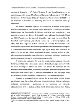 130 | HISTÓRIA CONSTITUCIONAL DA ALEMANHA – Da Constituição da Igreja de São Paulo à Lei Fundamental
meados da década de 19206
. Assim, “do ponto de vista formal, inspiraram-se os
estadistas de então [Assembleia Nacional Constituinte Brasileira de 1933-34] na
Constituição de Weimar, de 1919 (...)”7
. Os constituintes brasileiros de 1933-34 e
os membros da Comissão do Itamaraty conheciam seu conteúdo, como já
observado.
No entanto, há outros aspectos da Constituição de Weimar que sugerem
reflexão mais alongada, mais crítica e menos apologética. O catálogo dos direitos
fundamentais da Constituição de Weimar suscitaria certa reprodução – em
especial no tocante aos direitos de liberdade - do modelo da Constituição Alemã
de 1848 (Paulskirchen Verfassung), discutida e aprovada na Assembleia de
Frankfurt; essa Constituição, no entanto, como já visto no primeiro capítulo desta
obra, não teve vigência efetiva, embora os direitos fundamentais nela
consagrados, aprovado em documento apartado e mesmo antes das eleições para
a Assembleia Nacional, tenha seguido em vigor algum tempo após o fracasso da
CISP. A CW, por sua vez, instituiu uma república democrática que, ao fim e ao cabo,
não conseguiu satisfatoriamente enfrentar os problemas políticos e econômicos
decorrentes da derrota alemã na primeira guerra mundial.
A polarização ideológica foi uma das características daquele momento
histórico, dividido entre comunistas e radicais de direita, situação também vivida
no Brasil ao longo da década de 1930. Esse conflito foi explorado por um
nacionalismo também radical, promovido, ao extremo, num contexto e tendo como
motivação uma hiperinflação, o massivo desemprego e pelo desapego ainda
dominante na sociedade alemã, a valores substancialmente democráticos.
Grandes e importantíssimos nomes da reminiscência jurídica alemã
participaram das discussões referentes à Constituição de Weimar, opinando,
redigindo, comentando e publicando, o que sustentou um momento
absolutamente fértil na cultura jurídica alemã. Entre esses nomes, Max Weber,
6
GARCIA, Aprígio C. de Amorim. A Constituição Alemã de 11 de agosto de 1919- Tradução e Notas,
Rio de Janeiro: sem referência à editora, 1924. Na década de 1970 há a tradução de Vamireh
Chacon, in Documentação e Atualidade Política nº 7, abril-junho de 1979, pp. 42-58, edição
conjunta Universidade de Brasília-Senado Federal.
7
POLETTI, Ronaldo. Constituições Brasileiras- volume III- 1934, Brasília: Senado Federal, 2012, p.
13.
 