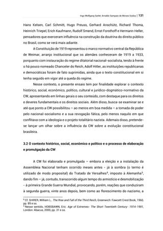Ingo Wolfgang Sarlet; Arnaldo Sampaio de Morais Godoy | 131
Hans Kelsen, Carl Schmitt, Hugo Preuss, Gerhard Anschütz, Richard Thoma,
Heinrich Triepel, Erich Kaufmann, Rudolf Smend, Ernst Forsthoff e Hermann Heller,
pensadores que exerceram influência na construção da doutrina do direito público
no Brasil, como se verá mais adiante.
A Constituição de 1919 representou o marco normativo central da República
de Weimar, arranjo institucional que os alemães conheceram de 1919 a 1933,
porquanto com instauração do regime ditatorial nacional-socialista, tendo à frente
o há pouco nomeado Chanceler do Reich, Adolf Hitler, as instituições republicanas
e democráticas foram de fato suprimidas, ainda que o texto constitucional em si
tenha seguido em vigor até a queda do regime.
Nesse contexto, o presente ensaio tem por finalidade explorar o contexto
histórico, social, econômico, político, cultural e jurídico-dogmático-normativo da
CW, apresentando em linhas gerais o seu conteúdo, com destaque para os direitos
e deveres fundamentais e os direitos sociais. Além disso, busca-se examinar se e
até que ponto a CW possibilitou – ao menos em boa medida – a tomada de poder
pelo nacional-socialismo e a sua revogação fática, pelo menos naquilo em que
conflitava com a ideologia e o projeto totalitário nazista. Ademais disso, pretende-
se lançar um olhar sobre a influência da CW sobre a evolução constitucional
brasileira.
3.2 O contexto histórico, social, econômico e político e o processo de elaboração
e promulgação da CW
A CW foi elaborada e promulgada – embora a eleição e a instalação da
Assembleia Nacional tenham ocorrido meses antes - já à sombra (o termo é
utilizado de modo proposital) do Tratado de Versalhes8
, imposto à Alemanha9
,
dando fim – já, contudo, transcorrido algum tempo do armistício e desmobilização
- à primeira Grande Guerra Mundial, provocando, porém, reações que conduziram
à segunda guerra, vinte anos depois, bem como ao florescimento do nazismo, a
8
Cf. SHIRER, William L.. The Rise and Fall of the Third Reich, Greenwich: Fawcett Crest Book, 1960,
pp. 89 e ss.
9
Nesse sentido, HOBSBAWN, Eric. Age of Extremes- The Short Twentieth Century- 1914-1991,
London: Abacus, 2000, pp. 31 e ss.
 