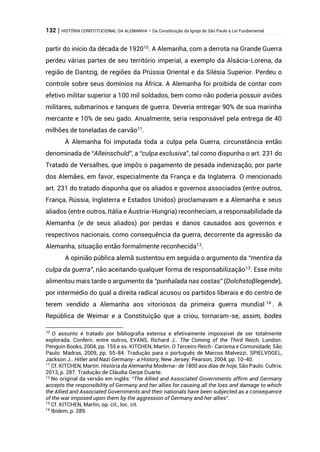 132 | HISTÓRIA CONSTITUCIONAL DA ALEMANHA – Da Constituição da Igreja de São Paulo à Lei Fundamental
partir do início da década de 192010
. A Alemanha, com a derrota na Grande Guerra
perdeu várias partes de seu território imperial, a exemplo da Alsácia-Lorena, da
região de Dantzig, de regiões da Prússia Oriental e da Silésia Superior. Perdeu o
controle sobre seus domínios na África. A Alemanha foi proibida de contar com
efetivo militar superior a 100 mil soldados, bem como não poderia possuir aviões
militares, submarinos e tanques de guerra. Deveria entregar 90% de sua marinha
mercante e 10% de seu gado. Anualmente, seria responsável pela entrega de 40
milhões de toneladas de carvão11
.
À Alemanha foi imputada toda a culpa pela Guerra, circunstância então
denominada de “Alleinschuld”, a “culpa exclusiva”, tal como dispunha o art. 231 do
Tratado de Versalhes, que impôs o pagamento de pesada indenização, por parte
dos Alemães, em favor, especialmente da França e da Inglaterra. O mencionado
art. 231 do tratado dispunha que os aliados e governos associados (entre outros,
França, Rússia, Inglaterra e Estados Unidos) proclamavam e a Alemanha e seus
aliados (entre outros, Itália e Áustria-Hungria) reconheciam, a responsabilidade da
Alemanha (e de seus aliados) por perdas e danos causados aos governos e
respectivos nacionais, como consequência da guerra, decorrente da agressão da
Alemanha, situação então formalmente reconhecida12
.
A opinião pública alemã sustentou em seguida o argumento da “mentira da
culpa da guerra”, não aceitando qualquer forma de responsabilização13
. Esse mito
alimentou mais tarde o argumento da “punhalada nas costas” (Dolchstoβlegende),
por intermédio do qual a direita radical acusou os partidos liberais e do centro de
terem vendido a Alemanha aos vitoriosos da primeira guerra mundial 14
. A
República de Weimar e a Constituição que a criou, tornaram-se, assim, bodes
10
O assunto é tratado por bibliografia extensa e efetivamente impossível de ser totalmente
explorada. Conferir, entre outros, EVANS, Richard J.. The Coming of the Third Reich, London:
Penguin Books, 2004, pp. 155 e ss. KITCHEN, Martin. O Terceiro Reich- Carisma e Comunidade, São
Paulo: Madras, 2009, pp. 55-84. Tradução para o português de Marcos Malvezzi. SPIELVOGEL,
Jackson J.. Hitler and Nazi Germany- a History, New Jersey: Pearson, 2004, pp. 10-40.
11
Cf. KITCHEN, Martin. História da Alemanha Moderna- de 1800 aos dias de hoje, São Paulo: Cultrix,
2013, p. 287. Tradução de Cláudia Gerpe Duarte.
12
No original da versão em inglês: “The Allied and Associated Governments affirm and Germany
accepts the responsibility of Germany and her allies for causing all the loss and damage to which
the Allied and Associated Governments and their nationals have been subjected as a consequence
of the war imposed upon them by the aggression of Germany and her allies”.
13
Cf. KITCHEN, Martin, op. cit., loc. cit.
14
Ibidem, p. 289.
 