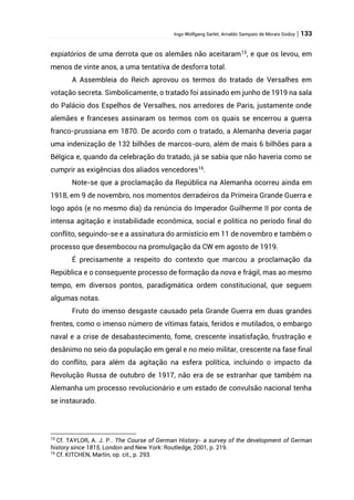 Ingo Wolfgang Sarlet; Arnaldo Sampaio de Morais Godoy | 133
expiatórios de uma derrota que os alemães não aceitaram15
, e que os levou, em
menos de vinte anos, a uma tentativa de desforra total.
A Assembleia do Reich aprovou os termos do tratado de Versalhes em
votação secreta. Simbolicamente, o tratado foi assinado em junho de 1919 na sala
do Palácio dos Espelhos de Versalhes, nos arredores de Paris, justamente onde
alemães e franceses assinaram os termos com os quais se encerrou a guerra
franco-prussiana em 1870. De acordo com o tratado, a Alemanha deveria pagar
uma indenização de 132 bilhões de marcos-ouro, além de mais 6 bilhões para a
Bélgica e, quando da celebração do tratado, já se sabia que não haveria como se
cumprir as exigências dos aliados vencedores16
.
Note-se que a proclamação da República na Alemanha ocorreu ainda em
1918, em 9 de novembro, nos momentos derradeiros da Primeira Grande Guerra e
logo após (e no mesmo dia) da renúncia do Imperador Guilherme II por conta de
intensa agitação e instabilidade econômica, social e política no período final do
conflito, seguindo-se e a assinatura do armistício em 11 de novembro e também o
processo que desembocou na promulgação da CW em agosto de 1919.
É precisamente a respeito do contexto que marcou a proclamação da
República e o consequente processo de formação da nova e frágil, mas ao mesmo
tempo, em diversos pontos, paradigmática ordem constitucional, que seguem
algumas notas.
Fruto do imenso desgaste causado pela Grande Guerra em duas grandes
frentes, como o imenso número de vítimas fatais, feridos e mutilados, o embargo
naval e a crise de desabastecimento, fome, crescente insatisfação, frustração e
desânimo no seio da população em geral e no meio militar, crescente na fase final
do conflito, para além da agitação na esfera política, incluindo o impacto da
Revolução Russa de outubro de 1917, não era de se estranhar que também na
Alemanha um processo revolucionário e um estado de convulsão nacional tenha
se instaurado.
15
Cf. TAYLOR, A. J. P.. The Course of German History- a survey of the development of German
history since 1815, London and New York: Routledge, 2001, p. 219.
16
Cf. KITCHEN, Martin, op. cit., p. 293.
 