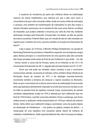 Ingo Wolfgang Sarlet; Arnaldo Sampaio de Morais Godoy | 135
A ausência de resistência por parte dos militares diante da mobilização
massiva da classe trabalhadora, que clamava por paz e pão, bem como a
circunstância de que o alto comando militar, tendo em conta a falta de motivação
e cansaço, mas também de manifestações de indisciplina no seio das tropas e
mesmo oficialato, posicionou-se no sentido de não mais cerrar fileiras na defesa
do Imperador, que acabou cedendo e renunciou por volta do meio dia, mediante
declaração entregue pelo Chanceler, Príncipe Max von Baden, ao líder do partido
da maioria socialista, Friedrich Ebert, que, em virtude de não ter sido nomeado um
regente para o herdeiro do trono, assumiu também as funções da Chancelaria do
Reich20
.
Logo a seguir, às 14 horas, o Ministro Philipp Scheidemann, na sacada do
Reichstag (Parlamento), proclamou a República, seguindo-se a entrega dos cargos
pelos demais príncipes e o reconhecimento do novo governo pelo alto comando
das forças armadas ainda antes do final do dia; Guilherme II, que ainda – em vão
- tentou manter a coroa real da Prússia, exilou-se na Holanda no dia 10.11.18,
renunciando formalmente em 28.11, seguido pelo príncipe herdeiro em 01.12.1821
.
Ponto que não pode ser olvidado, nesse contexto, é que o movimento
revolucionário alemão, consoante já indicado, sofreu também direta influência da
Revolução Russa de outubro de 1917 e da ideologia marxista-leninista,
envolvendo também a tentativa de instaurar o regime socialista na Alemanha.
Note-se que o movimento em si (havia outros focos de sublevação) foi promovido
pela Liga Spartakus (diretamente inspirada na revolta dos escravos iniciada no sul
da Itália no período final da república romana), braço revolucionário do partido
socialista independente, criada em 1916 e liderada por Karl Liebknecht (que em
final de 1918 fundou o partido comunista alemão) e Rosa Luxenburgo, que foram
ambos presos e acabaram sendo assassinados em 1919 por radicais da extrema
direita. Calha referir que Liebknecht chegou a proclamar, cerca de quatro depois
da declaração de Sheidemann – nos jardins do palácio citadino de Berlim - a
instauração de uma república livre socialista alemã, diante de milhares de
soldados e trabalhadores. Dada a peculiaridade do fato, não é à toa que se chegou
20
Ibidem, p. 312-3.
21
Ibidem, p. 313.
 