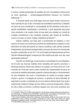 136 | HISTÓRIA CONSTITUCIONAL DA ALEMANHA – Da Constituição da Igreja de São Paulo à Lei Fundamental
a chamar a dupla proclamação da república de uma “curiosidade constitucional
de maior significado – verfassungsgeschichtliches Kuriosum von höchster
Bedeutung” 22
.
A revolução alemã, que ainda seguiu ativa por algum tempo, inclusive por
todo o período em que se deu a formação da Assembleia Constituinte, os debates
em torno da nova constituição e a promulgação da CW, contribuiu muito para a
grande instabilidade, radicalização e extremismo o qual, agudizado pela grave
crise econômica e do orgulho ferido de boa parte dos alemães em virtude da
rendição incondicional e das condições impostas pelo tratado de Versalhes,
marcou, em maior ou menor medida, a República de Weimar23
.
Importa sublinhar, que logo após a proclamação da república, o novo
governo se fundou num sistema de conselhos de trabalhadores e soldados e o tom
dominante era dado pelo partido da maioria socialista e pelo partido socialista
independente, que já haviam protagonizado o processo da renúncia e transmissão
do poder, constituindo-se, em 10.11.19, um Conselho dos Representantes do Povo
(Rat der Volksbeauftragten), composto por três membros de cada uma das duas
agremiações políticas24
.
Impunha-se, desde logo, a estruturação e consolidação da nova República,
de tal sorte que diversas medidas foram adotadas pelo governo provisório e
lideranças políticas. Dentre elas, destaca-se a edição, com força de lei, em 12 de
novembro de 1918, pelo recém criado conselho dos representantes do povo, de
uma série de medidas destinadas a garantir a democratização e o funcionamento
da nova República, tais como o levantamento do estado de exceção vigente
durante a guerra, a revogação da censura e a garantia da plena liberdade de
expressão e reunião, a instituição de um novo sistema eleitoral geral, livre, igual e
proporcional, mediante sufrágio secreto, direto e universal, assegurando o direito
de voto a todos os homens e mulheres capazes com vinte anos completos; tais
22
Cf. HAARDT, Oliver F.R.; CLARK, Christopher M.. Die Weimarer Reichsverfassung als Moment in
der Geschichte. In: DREIER, Horst; WALDHOFF, Christian (Ed.). Das Wagnis der Demokratie. Eine
Anatomie der Weimarer Reichsverfassung, München, C.H.Beck, 2018, p. 9-12.
23
Para maiores detalhes sobre todo o processo revolucionário, desde as suas origens até o seu
esgotamento, com a derrota do partido comunista em 1923, vide, entre outros, em língua
portuguesa, LOUREIRO, Isabel. A Revolução Alemã, 1918-1923. São Paulo: Editora UNESP, 2005.
24
Cf. WILLOWEIT, Dietmar, op. cit., p. 314.
 