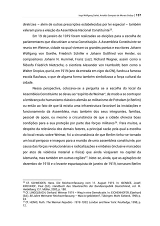 Ingo Wolfgang Sarlet; Arnaldo Sampaio de Morais Godoy | 137
diretrizes – além de outras prescrições estabelecidas por lei especial – também
valeram para a eleição da Assembleia Nacional Constituinte25
.
Em 19 de janeiro de 1919 foram realizadas as eleições para a escolha de
parlamentares que discutiriam a nova Constituição. A Assembleia Constituinte se
reuniu em Weimar, cidade na qual viveram os grandes poetas e escritores Johann
Wolfgang von Goethe, Friedrich Schiller e Johann Gottfried von Herder, os
compositores Johann N. Hummel, Franz Liszt, Richard Wagner, assim como o
filósofo Friedrich Nietzsche, o cientista Alexander von Humboldt, bem como o
Walter Gropius, que lá, em 1919 (ano da entrada em vigor da CW), fundou a famosa
escola Bauhaus, o que de alguma forma também simbolizava a força cultural da
cidade.
Nessa perspectiva, colocava-se a pergunta se a escolha do local da
Assembleia Constituinte se deveu ao “espírito de Weimar”, de modo a se contrapor
a lembrança do humanismo clássico alemão ao militarismo de Potsdam (e Berlim)
ou então ao fato de que lá existia uma infraestrutura favorável às instalações e
funcionamento da Assembleia, mas também dos seus integrantes, famílias,
pessoal de apoio, ou mesmo a circunstância de que a cidade oferecia boas
condições para a sua proteção por parte das forças militares26
. Para muitos, a
despeito da relevância dos demais fatores, a principal razão pela qual a escolha
do local recaiu sobre Weimar, foi a circunstância de que Berlim tinha-se tornado
um local perigoso e inseguro para a reunião de uma assembleia constituinte, por
causa das forças revolucionárias e radicalizações e embates (inclusive marcados
por atos de violência material e física) que ainda vicejavam na capital da
Alemanha, mas também em outras regiões27
. Note-se, ainda, que as agitações de
dezembro de 1918 e o levante espartaquista de janeiro de 1919, tornaram Berlim
25
Cf. SCHNEIDER, Hans. Die Reichsverfassung vom 11. August 1919. In: ISENSEE, Josef;
KIRCHHOF, Paul (Ed.). Handbuch des Staatsrechts der Bundesrepublik Deutschland, vol. III.
Heidelberg: C.F. Müller, 2003, p. 180.
26
Cf. LINGELBACH, Gerhard. Weimar 1919 – Weg in eine Demokratie. In: EICHENHOFER, Eberhard
(Ed.). 80 Jahre Weimarer Reichsverfassung – Was ist geblieben?, Tübingen: Mohr Siebeck, 1999, p.
24.
27
Cf. HENIG, Ruth. The Weimar Republic- 1919-1933, London and New York: Routledge, 1998, p.
12.
 
