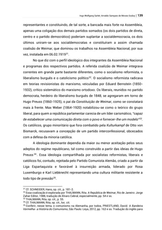 Ingo Wolfgang Sarlet; Arnaldo Sampaio de Morais Godoy | 139
representantes e constituindo, de tal sorte, a bancada mais forte na Assembleia,
apenas uma coligação dos demais partidos somados (os dois partidos de direta,
centro e o partido democrático) poderiam suplantar a socialdemocracia, os dois
últimos uniram-se aos socialdemocratas e constituíram a assim chamada
coalisão de Weimar, que dominou os trabalhos na Assembleia Nacional, por sua
vez, instalada em 06.02.191931
.
No que diz com o perfil ideológico dos integrantes da Assembleia Nacional
e programas dos respectivos partidos. A referida coalizão de Weimar integrava
correntes em grande parte bastante diferentes, como o socialismo reformista, o
liberalismo burguês e o catolicismo político32
. O socialismo reformista radicava
em teorias revisionistas do marxismo, veiculadas por Eduard Bernstein (1850-
1932), crítico sistemático do marxismo ortodoxo. Os liberais, reunidos no partido
democrata, herdeiro do liberalismo burguês de 1848, se agregaram em torno de
Hugo Preuss (1860-1925), o pai da Constituição de Weimar, como se constatará
mais à frente. Max Weber (1864-1920) notabilizou-se como o teórico do grupo
liberal, para quem a república parlamentar carecia de um líder carismático, “capaz
de estabelecer uma comunicação direta com o povo e fornecer-lhe um modelo”33
.
Os católicos, grupo minoritário que fora combatido pela Kulturkampf de Otto von
Bismarck, recusavam a concepção de um partido interconfessional, obcecados
com a defesa da minoria católica.
A ideologia dominante dependia da maior ou menor aceitação pelos seus
adeptos do regime republicano, tal como construído a partir das ideias de Hugo
Preuss34
. Essa ideologia compartilhada por socialistas reformistas, liberais e
católicos foi, contudo, rejeitada pelo Partido Comunista Alemão, criado a partir da
Liga Espartaquista e favorável à insurreição armada, liderado por Rosa
Luxemburgo e Karl Liebknecht representando uma cultura militante resistente a
todo tipo de pressão35
.
31
Cf. SCHNEIDER, Hans, op. cit., p. 181-2.
32
Essa coalização é explorada por THALMANN, Rita. A República de Weimar, Rio de Janeiro: Jorge
Zahar Editor, 1988, tradução de Álvaro Cabral, especialmente, pp. 54 e ss.
33
THALMANN, Rita, op. cit., p. 55.
34
Cf. THALMANN, Rita, op. cit., loc. cit.
35
Conferir, nesse tema, o comunismo na Alemanha, por todos, PRIESTLAND, David. A Bandeira
Vermelha- a História do Comunismo, São Paulo: Leya, 2012, pp. 163 e ss. Tradução do inglês para
 