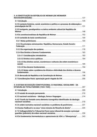 3. A CONSTITUIÇÃO DA REPÚBLICA DE WEIMAR (DIE WEIMARER
REICHSVERFASSUNG) ......................................................................................................127
3.1 Introdução.................................................................................................................129
3.2 O contexto histórico, social, econômico e político e o processo de elaboração e
promulgação da CW........................................................................................................131
3.3 O instigante, paradigmático e criativo ambiente cultural da República de
Weimar ............................................................................................................................148
3.4 Os constitucionalistas da República de Weimar .....................................................152
3.5 O conteúdo do texto constitucional.........................................................................169
3.5.1 Notas preliminares..............................................................................................169
3.5.2 Os princípios estruturantes: República, Democracia, Estado Social e
Federação .....................................................................................................................171
3.5.3 Da organização dos poderes ..............................................................................178
3.5.4 Dos Direitos e Deveres Fundamentais................................................................183
3.5.4.1 Considerações introdutórias.........................................................................183
3.5.4.2 Direitos civis e políticos ................................................................................184
3.5.4.3 Dos direitos sociais, econômicos e culturais (da ordem econômica e
social).........................................................................................................................189
3.5.4.4 Dos deveres fundamentais............................................................................194
3.5.4.5 Notas sobre o problema da eficácia e efetividade dos direitos e deveres
fundamentais .............................................................................................................196
3.6 A derrocada da República e da Constituição de Weimar.........................................198
3.7 Considerações finais: apreciação geral e legado da CW.........................................200
4. O ESTADO DE EXCEÇÃO CONSTITUCIONAL E O NACIONAL-SOCIALISMO - DA
DITADURA AO TOTALITARISMO (1933-1945).................................................................207
4.1 Introdução.................................................................................................................209
4.2 O estado de exceção permanente............................................................................210
4.3 O nacional-socialismo - ideologia, forma e linguagem ..........................................214
4.4 O Triunfo da Vontade como elemento iconográfico identificador da ideologia
nacional-socialista .........................................................................................................218
4.5 A ordem normativa nacional-socialista e o problema do positivismo ...................221
4.6 Gustav Radbruch e os seus “cinco minutos de filosofia do direito”.......................225
4.7 O Volksgerichthof (o Tribunal do Povo) como tribunal de exceção e principal
guardião (judiciário) da ordem nacional-socialista.......................................................230
4.8 Os fundamentos hermenêuticos e operacionais do VGH: o “führerprinzip” ..........243
 