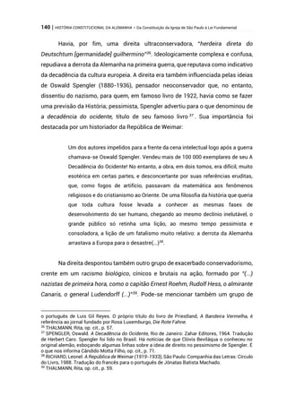 140 | HISTÓRIA CONSTITUCIONAL DA ALEMANHA – Da Constituição da Igreja de São Paulo à Lei Fundamental
Havia, por fim, uma direita ultraconservadora, “herdeira direta do
Deutschtum [germanidade] guilhermino”36
. Ideologicamente complexa e confusa,
repudiava a derrota da Alemanha na primeira guerra, que reputava como indicativo
da decadência da cultura europeia. A direita era também influenciada pelas ideias
de Oswald Spengler (1880-1936), pensador neoconservador que, no entanto,
dissentiu do nazismo, para quem, em famoso livro de 1922, havia como se fazer
uma previsão da História; pessimista, Spengler advertiu para o que denominou de
a decadência do ocidente, título de seu famoso livro 37
. Sua importância foi
destacada por um historiador da República de Weimar:
Um dos autores impelidos para a frente da cena intelectual logo após a guerra
chamava-se Oswald Spengler. Vendeu mais de 100 000 exemplares de seu A
Decadência do Ocidente! No entanto, a obra, em dois tomos, era difícil, muito
esotérica em certas partes, e desconcertante por suas referências eruditas,
que, como fogos de artifício, passavam da matemática aos fenômenos
religiosos e do cristianismo ao Oriente. De uma filosofia da história que queria
que toda cultura fosse levada a conhecer as mesmas fases de
desenvolvimento do ser humano, chegando ao mesmo declínio inelutável, o
grande público só retinha uma lição, ao mesmo tempo pessimista e
consoladora, a lição de um fatalismo muito relativo: a derrota da Alemanha
arrastava a Europa para o desastre(...)38
.
Na direita despontou também outro grupo de exacerbado conservadorismo,
crente em um racismo biológico, cínicos e brutais na ação, formado por “(...)
nazistas de primeira hora, como o capitão Ernest Roehm, Rudolf Hess, o almirante
Canaris, o general Ludendorff (...)”39
. Pode-se mencionar também um grupo de
o português de Luis Gil Reyes. O próprio título do livro de Priestland, A Bandeira Vermelha, é
referência ao jornal fundado por Rosa Luxemburgo, Die Rote Fahne.
36
THALMANN, Rita, op. cit., p. 57.
37
SPENGLER, Oswald. A Decadência do Ocidente, Rio de Janeiro: Zahar Editores, 1964. Tradução
de Herbert Caro. Spengler foi lido no Brasil. Há notícias de que Clóvis Beviláqua o conheceu no
original alemão, esboçando algumas linhas sobre a ideia de direito no pessimismo de Spengler. É
o que nos informa Cândido Motta Filho, op. cit., p. 71.
38
RICHARD, Leonel. A República de Weimar (1919-1933), São Paulo: Companhia das Letras: Círculo
do Livro, 1988. Tradução do francês para o português de Jônatas Batista Machado.
39
THALMANN, Rita, op. cit., p. 59.
 