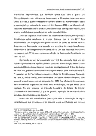 Ingo Wolfgang Sarlet; Arnaldo Sampaio de Morais Godoy | 141
aristocratas empobrecidos, que perderam quase tudo com a guerra (os
Bildungsbürger) e que idilicamente imaginavam a Alemanha como uma nova
Grécia clássica, a quem corresponderia guiar o destino da humanidade40
. Deste
grupo surgiu, logo mais adiante, ainda no início dos anos 1920, o partido nacional-
socialista dos trabalhadores alemães, mais conhecido como partido nazista, que
acabou sendo liderado e conduzido ao poder por Adolf Hitler.
Antes de se passar aos trabalhos da Assembleia Nacional e, em especial, a
Constituição deles resultante, é preciso destacar que já em 2017 fora
encomendado um anteprojeto que pudesse servir de ponto de partida para as
discussões na Assembleia, encarregando-se o secretário de estado Hugo Preuss,
considerado o personagem mais influente para a CW, dos trabalhos, finalizados
em dezembro de 1918, antes mesmo da eleição da Assembleia Constituinte em
11.01.191941.
Conhecido por um livro publicado em 1915, Das deutsche Volk und die
Politik- O povo alemão e a política, Preuss propunha a substituição de um Estado
autoritário (Obrigkeitsstaat) por um estado do povo (Volksstaat). Crítico do dogma
da soberania, pretendia desmontar o monopólio estatal para a criação da lei42
.
Preuss divergia de Paul Laband, o intérprete oficial da Constituição de Bismarck,
de 1871, e, nesse sentido, substancializava um ideário liberal e burguês, com
alguns traços de concessões à esquerda. Em 1917 fora oficialmente convidado
para encaminhar sugestões para uma nova Constituição, da qual então já se
cogitava. No ano seguinte foi indicado Secretário de Estado do Interior
(Staatssekretär des Inneren)43
, o que lhe garantiu a posição de redator oficial da
minuta da Constituição que se discutia44
.
Preuss era um municipalista, preocupado com a construção de regras
constitucionais que prestigiassem os poderes locais. A influência que exerceu
40
Cf. Cf. KITCHEN, Martin, op. cit., p. 309.
41
Para uma síntese biográfica, por todos, STOLLEIS, Michael (ed.). Juristen- Ein Biographisches
Lexikon von der Antike bis zum 20. Jahrhundert, München: Beck, 2001, pp. 515-516.
42
Cf. STOLLEIS, Michael, A History of Public Law in Germany, 1914-1945, op. cit. p. 55.
43
Cf. SCHOENBERGER, Cristoph. Hugo Preuss- Introduction. In: JACOBSON, Arthur J.; SCHLINK,
Bernhard (editors). Weimar- a Jurisprudence of Crisis, Berkeley: University of California Press, 2002,
p. 110.
44
Cf. STOLLEIS, Michael, op. cit., loc. cit.
 