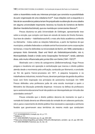 142 | HISTÓRIA CONSTITUCIONAL DA ALEMANHA – Da Constituição da Igreja de São Paulo à Lei Fundamental
sobre a Assembleia revela seu interesse principal, que consistia na possibilidade
da auto-organização de uma cidadania livre45
. Suas relações com a esquerda e o
fato de ter ascendência judaica teriam lhe prejudicado na obtenção de uma cátedra
em alguma universidade importante; lecionou na Escola do Comércio de Berlim
(Berliner Handelschochshule), que era mantida por comerciantes liberais46
.
Preuss doutorou-se pela Universidade de Göttingen, apresentando tese
sobre a evicção, que compôs com base em estudo de textos do Direito Romano.
Sua tese de cátedra – Habilitationsschrift, o mais alto título acadêmico conferido
na Alemanha - tratou sobre as relações federativas, a partir da hipótese de que
municípios, unidades federadas e unidade central funcionariam como corporações
territoriais. A tese foi defendida na Universidade de Berlim, em 1890, ostentando o
pomposo título Gemeinde, Staat und Reich als Gebietskörperschafen, isto é,
Municipalidade, Estado e União como Corporações Territoriais47, tendo, ademais
disso, sido muito influenciada pelo jurista Otto von Gierke (1841-1921)48
.
Obstinado com o tema do autogoverno (Selbstverwaltung), Hugo Preuss
pregava o localismo em oposição à centralização que marcou o direito público
alemão desde o movimento pela unificação, conduzido por Bismarck, e concluído
ao fim da guerra franco-prussiana em 1871. A pequena burguesia e os
trabalhadores industriais, insistia Preuss, deveriam participar da gestão da política
local, com forte inspiração nos princípios de autonomia municipal. Em 1899
Preuss defendeu uma professora judia de uma escola municipal a quem o
Ministério da Educação pretendia dispensar. Invocava na defesa da professora
que a autonomia educacional local não poderia ser desrespeitada por intrusão das
autoridades centrais49
.
Preuss entendia que o direito público decorria do momento no qual a
vontade do Estado deveria ser diferenciada da vontade de um soberano particular;
isto é, para o nascimento do direito público fora necessário a oposição a senhores
feudais que governavam seus territórios do mesmo modo que conduziam
45
Cf. SCHOENBERGER, Cristoph, op. cit., p. 111.
46
Ibidem, p. 111.
47
Cf. SOSA WAGNER, Francisco, op. cit., pp. 420-443.
48
Para uma síntese biográfica, por todos, STOLLEIS, Michael (ed.), Juristen-, op. cit., pp. 240-242.
49
Cf. SOSA WAGNER, Francisco, op. cit., loc. cit.
 