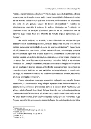 Ingo Wolfgang Sarlet; Arnaldo Sampaio de Morais Godoy | 143
negócios e propriedades particulares50
. Insistia que a autoridade política pertencia
ao povo, que a articulação entre o poder central e as entidades federadas deveriam
ser de máxima cooperação, e que todo o sistema político deveria ser organizado
em torno de um genuíno Estado de Direito (Rechtsstaat) 51
. Mostrou-se
absolutamente contrário à outorga de poderes ilimitados ao Presidente, no
chamado estado de exceção, qualificado pelo art. 48 da Constituição que se
aprovou, cuja versão final era diferente da minuta original apresentada por
Preuss52
.
Na versão original, no entanto, Preuss concebeu um modelo no qual
desapareceriam os estados pequenos, inviáveis dos pontos de vista econômico e
político, cuja única legitimidade decorria de arranjos dinásticos53
. Essa minuta
inicial contemplava um estado unitário descentralizado, formado por quatorze
estados alemães e por dois estados austríacos; apresentava-se um catálogo de
direitos básicos, um sistema de regulação das relações entre Estado e Igreja, bem
como um foro para disputas entre o governo central (o Reich) e as unidades
federadas (os Länder)54
. No entanto, Preuss não insistia na fixação constitucional
de um catálogo de direitos básicos, entendendo-os despiciendos no contexto de
uma democracia legítima, no qual existiriam substancialmente; o mencionado
catálogo, no entender de Preuss, era supérfluo como escudo protetor, resultando
em mera afirmação normativa55
.
Preuss submeteu o esboço do anteprojeto, elaborado com o auxílio de seus
assessores, à uma comissão integrada por representantes de outros setores do
poder público, políticos e professores, como é o caso de Erich Kaufmann, Max
Weber, Heinrich Triepel, Josef Bredt, Gerhard Anschütz e os emissários austríacos,
professores Ludolf Hartmann e Alfred Verdross, seguindo-se intensa discussão.
Ao longo dos trabalhos, Erich Kauffmann (1880-1972), opôs-se veemente a Hugo
Preuss, que defendia um conceito descentralizado de participação democrática,
50
Ibidem, loc. cit.
51
Cf. SCHOENBERGER, Cristoph, op. cit., loc. cit.
52
Ibidem, loc. cit.
53
Cf. STOLLEIS, Michael, op. cit., pp. 55-56.
54
Ibidem, p. 57.
55
Ibidem, p. 59.
 