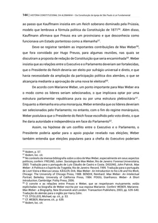 144 | HISTÓRIA CONSTITUCIONAL DA ALEMANHA – Da Constituição da Igreja de São Paulo à Lei Fundamental
ao passo que Kauffmann insistia em um Reich soberano dominado pela Prússia,
modelo que lembrava a fórmula política da Constituição de 187156
. Além disso,
Kauffmann afirmava que Preuss era um provinciano e que desconhecia como
funcionava um Estado portentoso como a Alemanha57
.
Deve-se registrar também as importantes contribuições de Max Weber58
,
que fora convidado por Hugo Preuss, para algumas reuniões, nas quais se
discutiram a proposta de redação de Constituição que seria encaminhada59
. Weber
insistia que as relações entre o Executivo e o Parlamento deveriam ser fortalecidas,
que o Presidente do Reich deveria ser eleito por sufrágio universal e direto, e que
havia necessidade da ampliação da participação política dos alemães, o que se
alcançaria mediante a aprovação de uma nova lei eleitoral60
.
De acordo com Marianne Weber, um ponto importante para Max Weber era
o modo como os líderes seriam selecionados, o que implicava optar por uma
estrutura parlamentar republicana pura ou por uma estrutura plebiscitária 61
.
Enquanto a Alemanha era uma monarquia, Weber entendia que os líderes deveriam
ser selecionados pelo Parlamento; no entanto, com o fim do regime monárquico,
Weber postulava que o Presidente do Reich fosse escolhido pelo voto direto, o que
lhe daria autoridade e independência em face do Parlamento62
.
Assim, na hipótese de um conflito entre o Executivo e o Parlamento, o
Presidente poderia apelar para o apoio popular revelado nas eleições; Weber
também entendia que eleições populares para a chefia do Executivo poderiam
56
Ibidem, p. 57.
57
Ibidem, loc. cit.
58
No contexto da imensa bibliografia sobre a obra de Max Weber, especialmente em seus aspectos
políticos, conferir: FREUND, Julien. Sociologia de Max Weber, Rio de Janeiro: Forense Universitária,
2003. Tradução para o português de Luís Cláudio de Castro e Costa. DIGGINS, John Patrick. Max
Weber- A Política e o Espírito da Tragédia, Rio de Janeiro: Record, 1999. Tradução para o português
de Liszt Vieira e Marcus Lessa. KÄSLER, Dirk. Max Weber- An Introduction to his Life and his Work,
Chicago: The University of Chicago Press, 1988. BENDIX, Reinhard. Max Weber- An Intelectual
Portrait, Berkeley: University of California Press, 1984. POGGi, Gianfranco. Weber- A Short
Introduction, Cambridge: Polity Press, 2006.
59
O convite e as relações entre Preuss e Weber, que se respeitavam mutuamente, estão
explicitadas na biografia de Weber escrita por sua esposa Marianne. Conferir WEBER, Marianne.
Max Weber- a Biography, New Brunswick and London: Transaction Publishers, 2003, pp. 639-640.
Tradução do alemão para o inglês por Harry Zohn.
60
Cf. STOLLEIS, Michael, op. cit., p. 53.
61
Cf. WEBER, Marianne, cit., p. 639.
62
Ibidem, loc. cit.
 