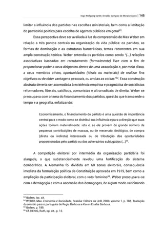 Ingo Wolfgang Sarlet; Arnaldo Sampaio de Morais Godoy | 145
limitar a influência dos partidos nas escolhas ministeriais, bem como a limitação
do patrocínio político para escolha de agentes públicos em geral63
.
Essa perspectiva deve ser avaliada à luz da compreensão de Max Weber em
relação a três pontos centrais na organização da vida pública: os partidos, as
formas de dominação e as estruturas burocráticas, temas recorrentes em sua
ampla construção teórica. Weber entendia os partidos como sendo “(...) relações
associativas baseadas em recrutamento (formalmente) livre com o fim de
proporcionar poder a seus dirigentes dentro de uma associação e, por meio disso,
a seus membros ativos, oportunidades (ideais ou materiais) de realizar fins
objetivos ou de obter vantagens pessoais, ou ambas as coisas”64
. Essa construção
abstrata deveria ser acomodada à existência empírica e pragmática de socialistas
reformadores, liberais, católicos, comunistas e ultrarradicais de direita. Weber se
preocupava com o tema do financiamento dos partidos, questão que transcende o
tempo e a geografia, enfatizando:
Economicamente, o financiamento do partido é uma questão de importância
central para o modo como se distribui sua influência e para a direção que suas
ações tomam materialmente: isto é, se ele provém de grande número de
pequenas contribuições de massas, ou de mecenato ideológico, de compra
(direta ou indireta) interessada ou de tributação das oportunidades
proporcionadas pelo partido ou dos adversários subjugados (...)65
.
A competição eleitoral por intermédio da organização partidária foi
alargada, o que substancialmente revelou uma fortificação do sistema
democrático. A Alemanha foi dividida em 60 zonas eleitorais, consequência
imediata da formulação política da Constituição aprovada em 1919, bem como a
ampliação da participação eleitoral, com o voto feminino66
. Weber preocupava-se
com a demagogia e com a ascensão dos demagogos, de algum modo vaticinando
63
Ibidem, loc. cit.
64
WEBER, Max. Economia e Sociedade, Brasília: Editora da UnB, 2000, volume 1, p. 188. Tradução
do alemão para o português de Regis Barbosa e Karen Elsabe Barbosa.
65
Ibidem, p. 189.
66
Cf. HENIG, Ruth, op. cit., p. 13.
 