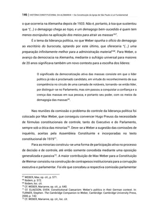 146 | HISTÓRIA CONSTITUCIONAL DA ALEMANHA – Da Constituição da Igreja de São Paulo à Lei Fundamental
o que ocorreria na Alemanha depois de 1933. Não é, portanto, à toa que sustentou
que “(...) o demagogo chega ao topo, e um demagogo bem-sucedido é quem tem
menos escrúpulos na aplicação dos meios para atrair as massas”67
.
É o tema da liderança política, no que Weber opunha o ofício do demagogo
ao escritório do burocrata, optando por este último, que ofereceria “(...) uma
preparação infinitamente melhor para a administração material”68
. Para Weber, o
avanço da democracia na Alemanha, mediante o sufrágio universal para maiores
de 20 anos significava também um novo contexto para a escolha dos líderes:
O significado da democratização ativa das massas consiste em que o líder
político já não é proclamado candidato, em virtude do reconhecimento de sua
competência no círculo de uma camada de notáveis, tornando-se então líder,
por distinguir-se no Parlamento, mas sim passou a conquistar a confiança e a
crença das massas em sua pessoa, e portanto seu poder, com os meios da
demagogia das massas69
.
Nas reuniões da comissão o problema do controle da liderança política foi
colocado por Max Weber, que conseguiu convencer Hugo Preuss da necessidade
de fórmulas constitucionais de controle, tanto do Executivo e do Parlamento,
sempre sob a ótica das minorias70
. Deve-se a Weber a sugestão das comissões de
inquérito, aceitas pela Assembleia Constituinte e incorporadas no texto
constitucional de 191971
.
Para as minorias construiu-se uma forma de participação ativa no processo
de decisão e de controle, até então somente concebida mediante uma oposição
generalizada e passiva72
. A maior contribuição de Max Weber para a Constituição
de Weimar consistiu na construção de contrapesos institucionais para a corrupção
executiva e parlamentar. Foi ele que concebeu a respectiva comissão parlamentar
67
WEBER, Max, op. cit., p. 571.
68
Ibidem, p. 572.
69
Ibidem, loc. cit.
70
Cf. WEBER, Marianne, op. cit., p. 640.
71
Cf. ELIAESON, SVEN. Constitutional Caesarism: Weber’s politics in their German context. In:
TURNER, Stephen. The Cambridge Companion to Weber, Cambridge: Cambridge University Press,
2000, p. 142.
72
Cf. WEBER, Marianne, op. cit., loc. cit.
 