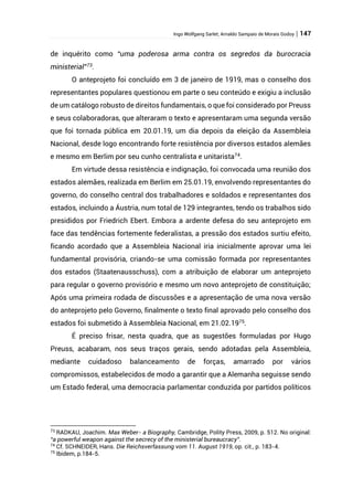 Ingo Wolfgang Sarlet; Arnaldo Sampaio de Morais Godoy | 147
de inquérito como “uma poderosa arma contra os segredos da burocracia
ministerial”73
.
O anteprojeto foi concluído em 3 de janeiro de 1919, mas o conselho dos
representantes populares questionou em parte o seu conteúdo e exigiu a inclusão
de um catálogo robusto de direitos fundamentais, o que foi considerado por Preuss
e seus colaboradoras, que alteraram o texto e apresentaram uma segunda versão
que foi tornada pública em 20.01.19, um dia depois da eleição da Assembleia
Nacional, desde logo encontrando forte resistência por diversos estados alemães
e mesmo em Berlim por seu cunho centralista e unitarista74
.
Em virtude dessa resistência e indignação, foi convocada uma reunião dos
estados alemães, realizada em Berlim em 25.01.19, envolvendo representantes do
governo, do conselho central dos trabalhadores e soldados e representantes dos
estados, incluindo a Áustria, num total de 129 integrantes, tendo os trabalhos sido
presididos por Friedrich Ebert. Embora a ardente defesa do seu anteprojeto em
face das tendências fortemente federalistas, a pressão dos estados surtiu efeito,
ficando acordado que a Assembleia Nacional iria inicialmente aprovar uma lei
fundamental provisória, criando-se uma comissão formada por representantes
dos estados (Staatenausschuss), com a atribuição de elaborar um anteprojeto
para regular o governo provisório e mesmo um novo anteprojeto de constituição;
Após uma primeira rodada de discussões e a apresentação de uma nova versão
do anteprojeto pelo Governo, finalmente o texto final aprovado pelo conselho dos
estados foi submetido à Assembleia Nacional, em 21.02.1975
.
É preciso frisar, nesta quadra, que as sugestões formuladas por Hugo
Preuss, acabaram, nos seus traços gerais, sendo adotadas pela Assembleia,
mediante cuidadoso balanceamento de forças, amarrado por vários
compromissos, estabelecidos de modo a garantir que a Alemanha seguisse sendo
um Estado federal, uma democracia parlamentar conduzida por partidos políticos
73
RADKAU, Joachim. Max Weber- a Biography, Cambridge, Polity Press, 2009, p. 512. No original:
“a powerful weapon against the secrecy of the ministerial bureaucracy”.
74
Cf. SCHNEIDER, Hans. Die Reichsverfassung vom 11. August 1919, op. cit., p. 183-4.
75
Ibidem, p.184-5.
 
