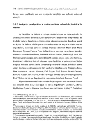 148 | HISTÓRIA CONSTITUCIONAL DA ALEMANHA – Da Constituição da Igreja de São Paulo à Lei Fundamental
fortes, tudo equilibrado por um presidente escolhido por sufrágio universal
direto76
.
3.3 O instigante, paradigmático e criativo ambiente cultural da República de
Weimar
Na República de Weimar, a cultura caracterizou-se por uma profusão de
artistas, pensadores e cientistas, que comprovam a excelência e a importância da
tradição cultural dos alemães. Entre outros, são representantes da cultura alemã
da época de Weimar, ainda que se correndo o risco de esquecer vários nomes
importantes, escritores como os irmãos Thomas e Heinrich Mann, Erich Maria
Remarque, Stephan Zweig e Franz Kafka (tcheco, mas que escrevia em alemão),
cineastas como Robert Wiener, Friederich William Murnau, Fritz Lang e Josef von
Sternberg, dramaturgos, como Bertold Brecht, atores e atrizes como Emil Jannings,
Kurt Gerron e Marlene Dietrich, pintores como Paul Klee, arquitetos como Walter
Gropius, músicos como Arnold Schoenberg e Richard Strauss, cientistas como
Albert Einstein, sociólogos como Karl Manheim, filósofos como Theodor Adorno,
Max Horkheimer, Herbert Marcuse, Karl Popper, Erich Fromm, Ernest Cassirer,
Edmund Husserl, Karl Jaspers, Martin Heidegger e Walter Benjamin, teólogos como
Paul Tillich, a par do pai da psiquiatria e pensador da cultura, Sigmund Freud.
Alguns desses nomes foram mais tarde perseguidos pelo nazismo e tiveram
que emigrar, entre eles, Freud (que foi para a Inglaterra)77
, Einstein78
, Adorno,
Horkheimer, Fromm e Marcuse (que foram para os Estados Unidos)79
, Zweig (que
76
Cf. HENIG, Ruth, op. cit., loc. cit.
77
Nesse tema, COHEN, David. A Fuga de Freud, Rio de Janeiro e São Paulo: Record, 2010. Tradução
de Clóvis Marques, além das biografias clássicas, JONES, Ernest. Vida e Obra de Sigmund Freud,
Rio de Janeiro: Guanabara, 1979, pp. 753 e ss.. Tradução de Marco Aurélio de Moura Matos; GAY,
Peter. Freud- a Life for our Time, New Yoirk and London: W. W. Norton & Company, 1988, pp. 629 e
ss.
78
A presença de Einstein em Berlim na década de 1920 foi explorada por LEVENSON, Thomas.
Einstein em Berlim, Rio de Janeiro: Objetiva, 2003. Tradução de S. Duarte. Conferir também, para
informações sobre o exílio e os anos finais, ISAACSON, Walter. Einstein- sua vida, seu universo, São
Paulo: Companhia das Letras, 2007.Tradução de Celso Nogueira, Fernanda Ravagnani, Isa Mara
Lando e Denise Pessoa.
79
É o tema da Escola de Frankfurt no exílio. Conferir, por todos, WIGGERSHAUS, Rolf. The Frankfurt
School, its History, Theories, and Political Significance, Cambridge: The MIT Press, 1998. Tradução
do alemão para o inglês de Michael Robertson. Em língua portuguesa, por todos também, MATOS,
 