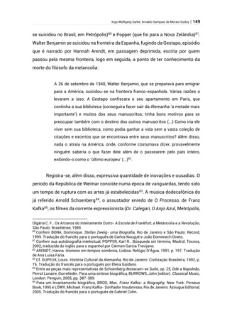 Ingo Wolfgang Sarlet; Arnaldo Sampaio de Morais Godoy | 149
se suicidou no Brasil, em Petrópolis)80
e Popper (que foi para a Nova Zelândia)81
.
Walter Benjamin se suicidou na fronteira da Espanha, fugindo da Gestapo, episódio
que é narrado por Hannah Arendt, em passagem deprimida, escrita por quem
passou pela mesma fronteira, logo em seguida, a ponto de ter conhecimento da
morte do filósofo da melancolia:
A 26 de setembro de 1940, Walter Benjamin, que se preparava para emigrar
para a América, suicidou-se na fronteira franco-espanhola. Várias razões o
levaram a isso. A Gestapo confiscara o seu apartamento em Paris, que
continha a sua biblioteca (conseguira fazer sair da Alemanha ‘a metade mais
importante’) e muitos dos seus manuscritos; tinha bons motivos para se
preocupar também com o destino dos outros manuscritos (...) Como iria ele
viver sem sua biblioteca, como podia ganhar a vida sem a vasta coleção de
citações e excertos que se encontrava entre seus manuscritos? Além disso,
nada o atraía na América, onde, conforme costumava dizer, provavelmente
ninguém saberia o que fazer dele além de o passearem pelo país inteiro,
exibindo-o como o ‘último europeu’ (...)82
.
Registra-se, além disso, expressiva quantidade de inovações e ousadias. O
período da República de Weimar consiste numa época de vanguardas, tendo sido
um tempo de ruptura com as artes já estabelecidas83. A música dodecafônica do
já referido Arnold Schoenberg84
, o assustador enredo de O Processo, de Franz
Kafka85
, os filmes da corrente expressionista (Dr. Calegari, O Anjo Azul, Metrópolis,
Olgária C. F.. Os Arcanos do Inteiramente Outro- A Escola de Frankfurt, a Melancolia e a Revolução,
São Paulo: Brasiliense, 1989.
80
Conferir BONA, Dominique. Stefan Zweig- uma Biografia, Rio de Janeiro e São Paulo: Record,
1999. Tradução do francês para o português de Carlos Nougué e João Domenech Oneto.
81
Conferir sua autobiografia intelectual, POPPER, Karl R.. Búsqueda sin término, Madrid: Tecnos,
2002, traduzida do inglês para o espanhol por Cármen Garcia Trevijano.
82
ARENDT, Hanna. Homens em tempos sombrios, Lisboa: Relógio D’Água, 1991, p. 197. Tradução
de Ana Luísa Faria.
83
Cf. DUPEUX, Louis. História Cultural da Alemanha, Rio de Janeiro: Civilização Brasileira, 1992, p.
76. Tradução do francês para o português por Elena Gaidano.
84
Entre as peças mais representativas de Schoenberg destacam-se Suíte, op. 25, Ode a Napoleão,
Perrot Lunaire, Gurrelieder. Para uma síntese biográfica, BURROWS, John (editor). Classical Music,
London: Penguin, 2005, pp. 387-389.
85
Para um levantamento biográfico, BROD, Max. Franz Kafka- a Biography, New York: Perseus
Book, 1995 e LÖWY, Michael. Franz Kafka- Sonhador Insubmisso, Rio de Janeiro: Azougue Editorial,
2005. Tradução do francês para o português de Gabriel Cohn.
 