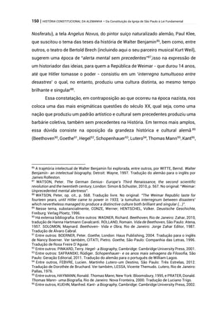 150 | HISTÓRIA CONSTITUCIONAL DA ALEMANHA – Da Constituição da Igreja de São Paulo à Lei Fundamental
Nosferatu), a tela Angelus Novus, do pintor suíço naturalizado alemão, Paul Klee,
que suscitou o tema das teses da história de Walter Benjamin86
, bem como, entre
outros, o teatro de Bertold Brech (incluindo aqui o seu parceiro musical Kurt Weil),
sugerem uma época de “alerta mental sem precedentes”87
,isso na expressão de
um historiador das ideias, para quem a República de Weimar - que durou 14 anos,
até que Hitler tomasse o poder - consistiu em um ‘interregno tumultuoso entre
desastres’ o qual, no entanto, produziu uma cultura distinta, ao mesmo tempo
brilhante e singular88
.
Essa constatação, em contraposição ao que ocorreu na época nazista, nos
coloca uma das mais enigmáticas questões do século XX, qual seja, como uma
nação que produziu um padrão artístico e cultural sem precedentes produziu uma
barbárie coletiva, também sem precedentes na História. Em termos mais amplos,
essa dúvida consiste na oposição da grandeza histórica e cultural alemã 89
(Beethoven90
, Goethe91
, Hegel92
, Schopenhauer93
, Lutero94
, Thomas Mann95
, Kant96
,
86
A trajetória intelectual de Walter Benjamin foi explorada, entre outros, por WITTE, Bernd. Walter
Benjamin- an intelectual biography, Detroit: Wayne, 1997. Tradução do alemão para o inglês por
James Rolleston.
87
WATSON, Peter. The German Genius- Europe’s Third Renaissance, the second scientific
revolution and the twentieth century, London: Simon & Schuster, 2010, p. 567. No original: “Weimar:
Unprecedented mental alertness”.
88
WATSON, Peter, op. cit., p. 568. Tradução livre. No original: “The Weimar Republic laste for
fourteen years, until Hitler came to power in 1933, ‘a tumultus interregnum between disasters’
which nevertheless managed to produce a distinctive culture both brilliant and singular (...)”.
89
Nesse tema, substancialmente, CONZE, Werner; HENTSCHEL, Volker. Deustsche Geschichte,
Freiburg: Verlag Ploetz, 1996.
90
Há extensa bibliografia. Entre outros: WAGNER, Richard. Beethoven, Rio de Janeiro: Zahar, 2010,
tradução de Hanna Hartmann Cavalcanti. ROLLAND, Romain. Vida de Beethoven, São Paulo: Atena,
1957. SOLOMON, Maynard. Beethoven- Vida e Obra, Rio de Janeiro: Jorge Zahar Editor, 1987.
Tradução de Álvaro Cabral.
91
Entre outros: BOERNER, Peter. Goethe, London: Haus Publishing, 2004. Tradução para o inglês
de Nancy Boerner. Ver também, CITATI, Pietro. Goethe, São Paulo: Companhia das Letras, 1996.
Tradução de Rosa Freire D´Aguiar.
92
Entre outros: PINKARD, Terry. Hegel- a Biography, Cambridge: Cambridge University Press, 2001.
93
Entre outros: SAFRANSKI, Rüdiger. Schopenhauer- e os anos mais selvagens da Filosofia, São
Paulo: Geração Editorial, 2011. Tradução do alemão para o português de William Lagos.
94
Entre outros, FEBVRE, Lucien. Martinho Lutero-um Destino, São Paulo: Três Estrelas, 2012.
Tradução de Dorothée de Bruchard. Ver também, LESSA, Vicente Themudo. Lutero, Rio de Janeiro:
Pallas, 1976.
95
Entre outros, HAYMANN, Ronald. Thomas Mann, New York: Bloomsbury, 1995, e PRATER, Donald.
Thomas Mann- uma Biografia, Rio de Janeiro: Nova Fronteira, 2000. Tradução de Luciano Trigo.
96
Entre outros, KUEHN, Manfred. Kant- a Biography, Cambridge: Cambridge University Press, 2002.
 