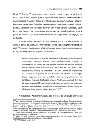 Ingo Wolfgang Sarlet; Arnaldo Sampaio de Morais Godoy | 151
Mozart97
, Schubert98
, entre tantos outros nomes, como é o caso, na Música, de
Bach, Händel (que emigrou para a Inglaterra onde assumiu posteriormente a
nacionalidade), Telemann, Schumann, Mendelsson-Bartholdy, Brahms e Wagner,
bem como na literatura, filosofia e ciências figuras como Heinrich Heine, Schiller,
Leibniz, Alexander von Humboldt, Heinrich von Kleist, Samuel Pufendorf, Ernst
Bloch, Karl Jaspers) em contraste com os horrores patrocinados pelo nazismo. À
pátria da filosofia99
, se contraporia a barbárie de um processo de negação da
civilização.
Thomas Mann, que ao longo da segunda guerra mundial exortou os
alemães contra o nazismo, por intermédio de vários discursos pronunciados pelo
rádio100
, simboliza esse tempo, e o fortíssimo traço burguês que também o marcou,
na impressão de um historiador da cultura alemã:
Burguês orgulhoso de sê-lo, mas, sobretudo, artista cuja presença de espírito
compassado dissimula intensa ironia, prodigiosamente cultivado e
compenetrado do sentido de suas responsabilidades em relação à cultura
alemã, Thomas Mann conquistara a celebridade em 1901 com o seu
Buddenbrook, história da decadência de uma família de negociantes
lubequenses (a sua própria), no seio da qual a veia artística e a enervação
(preço a pagar pela fineza e sensualidade) se sobrepõem paulatinamente ao
sentido dos negócios. Seu famoso romance A Montanha Mágica (1924), que
lhe valeu sucesso público europeu equivalente ao alemão, tem por quadro um
sanatório que simboliza a decadência do Ocidente submetido ao choque de
ideologias. Mann obteve o prêmio Nobel em 1929101
.
A República de Weimar foi marcada pela presença de um grupo expressive
97
Para a trajetória singular do austríaco Wolfgang Amadeus Mozart, conferir o elegante ensaio de
ELIAS, Norbert. Mozart- Sociologia de um Gênio, Rio de Janeiro: Zahar, 1995, tradução de Sergio
Goes de Paula, bem como o não menos elegante ensaio de GAY, Peter. Mozart, Rio de Janeiro:
Objetiva, 1999. Tradução de José Antonio Arantes.
98
A Viena dos tempos de Mozart e de Schubert é reconstruída por BRION, Marcel. Viena nos tempos
de Mozart e Schubert, São Paulo: Companhia das Letras, 1991. Tradução de Márcia Vinci.
99
Conferir PINKARD, Terry. German Philosophy- 1760-1860- The Legacy of Idealism, Cambridge:
Cambridge University Press, 2002.
100
MANN, Thomas. Discursos contra Hitler- Ouvintes Alemães!, Rio de Janeiro: Zahar, 2009.
Tradução de Antonio Carlos dos Santos e Renato Zwick.
101
DUPEUX, Louis, op. cit. p. 73.
 