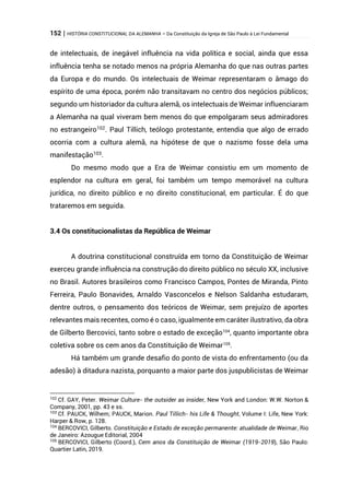 152 | HISTÓRIA CONSTITUCIONAL DA ALEMANHA – Da Constituição da Igreja de São Paulo à Lei Fundamental
de intelectuais, de inegável influência na vida política e social, ainda que essa
influência tenha se notado menos na própria Alemanha do que nas outras partes
da Europa e do mundo. Os intelectuais de Weimar representaram o âmago do
espírito de uma época, porém não transitavam no centro dos negócios públicos;
segundo um historiador da cultura alemã, os intelectuais de Weimar influenciaram
a Alemanha na qual viveram bem menos do que empolgaram seus admiradores
no estrangeiro102
. Paul Tillich, teólogo protestante, entendia que algo de errado
ocorria com a cultura alemã, na hipótese de que o nazismo fosse dela uma
manifestação103
.
Do mesmo modo que a Era de Weimar consistiu em um momento de
esplendor na cultura em geral, foi também um tempo memorável na cultura
jurídica, no direito público e no direito constitucional, em particular. É do que
trataremos em seguida.
3.4 Os constitucionalistas da República de Weimar
A doutrina constitucional construída em torno da Constituição de Weimar
exerceu grande influência na construção do direito público no século XX, inclusive
no Brasil. Autores brasileiros como Francisco Campos, Pontes de Miranda, Pinto
Ferreira, Paulo Bonavides, Arnaldo Vasconcelos e Nelson Saldanha estudaram,
dentre outros, o pensamento dos teóricos de Weimar, sem prejuízo de aportes
relevantes mais recentes, como é o caso, igualmente em caráter ilustrativo, da obra
de Gilberto Bercovici, tanto sobre o estado de exceção104
, quanto importante obra
coletiva sobre os cem anos da Constituição de Weimar105
.
Há também um grande desafio do ponto de vista do enfrentamento (ou da
adesão) à ditadura nazista, porquanto a maior parte dos juspublicistas de Weimar
102
Cf. GAY, Peter. Weimar Culture- the outsider as insider, New York and London: W.W. Norton &
Company, 2001, pp. 43 e ss.
103
Cf. PAUCK, Wilhem; PAUCK, Marion. Paul Tillich- his Life & Thought, Volume I: Life, New York:
Harper & Row, p. 128.
104
BERCOVICI, Gilberto. Constituição e Estado de exceção permanente: atualidade de Weimar, Rio
de Janeiro: Azougue Editorial, 2004
105
BERCOVICI, Gilberto (Coord.), Cem anos da Constituição de Weimar (1919-2019), São Paulo:
Quartier Latin, 2019.
 