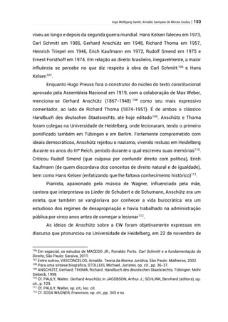 Ingo Wolfgang Sarlet; Arnaldo Sampaio de Morais Godoy | 153
viveu ao longo e depois da segunda guerra mundial. Hans Kelsen faleceu em 1973,
Carl Schmitt em 1985, Gerhard Anschütz em 1948, Richard Thoma em 1957,
Heinrich Triepel em 1946, Erich Kaufmann em 1972, Rudolf Smend em 1975 e
Ernest Forsthoff em 1974. Em relação ao direito brasileiro, inegavelmente, a maior
influência se percebe no que diz respeito à obra de Carl Schmitt 106
e Hans
Kelsen107
.
Enquanto Hugo Preuss fora o construtor do núcleo do texto constitucional
aprovado pela Assembleia Nacional em 1919, com a colaboração de Max Weber,
menciona-se Gerhard Anschütz (1867-1948) 108
como seu mais expressivo
comentador, ao lado de Richard Thoma (1874-1957). É de ambos o clássico
Handbuch des deutschen Staatsrechts, até hoje editado109
. Anschütz e Thoma
foram colegas na Universidade de Heidelberg, onde lecionaram, tendo o primeiro
pontificado também em Tübingen e em Berlim. Fortemente comprometido com
ideais democráticos, Anschütz rejeitou o nazismo, vivendo recluso em Heidelberg
durante os anos do IIIº Reich, período durante o qual escreveu suas memórias110
.
Criticou Rudolf Smend (que culpava por confundir direito com política), Erich
Kaufmann (de quem discordava dos conceitos de direito natural e de igualdade),
bem como Hans Kelsen (enfatizando que lhe faltava conhecimento histórico)111
.
Pianista, apaixonado pela música de Wagner, influenciado pela mãe,
cantora que interpretava os Lieder de Schubert e de Schumann, Anschütz era um
esteta, que também se vangloriava por conhecer a vida burocrática: era um
estudioso dos regimes de desapropriação e havia trabalhado na administração
pública por cinco anos antes de começar a lecionar112
.
As ideias de Anschütz sobre a CW foram objetivamente expressas em
discurso que pronunciou na Universidade de Heidelberg, em 22 de novembro de
106
Em especial, os estudos de MACEDO JR., Ronaldo Porto. Carl Schmitt e a fundamentação do
Direito, São Paulo: Saraiva, 2011.
107
Entre outros, VASCONCELOS, Arnaldo. Teoria da Norma Jurídica, São Paulo: Malheiros, 2002.
108
Para uma síntese biográfica, STOLLEIS, Michael, Juristen, op. cit., pp. 36-37.
109
ANSCHÜTZ, Gerhard; THOMA, Richard. Handbuch des deustschen Staatsrechts, Tübingen: Mohr
Siebeck, 1998.
110
Cf. PAULY, Walter. Gerhard Anschütz.In JACOBSON, Arthur J.; SCHLINK, Bernhard (editors), op.
cit., p. 129.
111
Cf. PAULY, Walter, op. cit., loc. cit.
112
Cf. SOSA WAGNER, Francisco, op. cit., pp. 345 e ss.
 