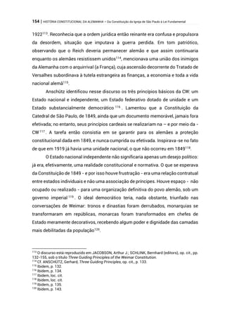 154 | HISTÓRIA CONSTITUCIONAL DA ALEMANHA – Da Constituição da Igreja de São Paulo à Lei Fundamental
1922113
. Reconhecia que a ordem jurídica então reinante era confusa e propulsora
da desordem, situação que imputava à guerra perdida. Em tom patriótico,
observando que o Reich deveria permanecer alemão e que assim continuaria
enquanto os alemães resistissem unidos114
, mencionava uma união dos inimigos
da Alemanha com o arquirrival (a França), cuja ascensão decorrente do Tratado de
Versalhes subordinava à tutela estrangeira as finanças, a economia e toda a vida
nacional alemã115
.
Anschütz identificou nesse discurso os três princípios básicos da CW: um
Estado nacional e independente, um Estado federativo dotado de unidade e um
Estado substancialmente democrático 116
. Lamentou que a Constituição da
Catedral de São Paulo, de 1849, ainda que um documento memorável, jamais fora
efetivada; no entanto, seus princípios cardeais se realizariam na – e por meio da -
CW 117 . A tarefa então consistia em se garantir para os alemães a proteção
constitucional dada em 1849, e nunca cumprida ou efetivada. Inspirava-se no fato
de que em 1919 já havia uma unidade nacional, o que não ocorreu em 1849118
.
O Estado nacional independente não significaria apenas um desejo político:
já era, efetivamente, uma realidade constitucional e normativa. O que se esperava
da Constituição de 1849 - e por isso houve frustração - era uma relação contratual
entre estados individuais e não uma associação de príncipes. Houve espaço - não
ocupado ou realizado - para uma organização definitiva do povo alemão, sob um
governo imperial 119 . O ideal democrático teria, nada obstante, triunfado nas
conversações de Weimar: tronos e dinastias foram derrubados, monarquias se
transformaram em repúblicas, monarcas foram transformados em chefes de
Estado meramente decorativos, recebendo algum poder e dignidade das camadas
mais debilitadas da população120.
113
O discurso está reproduzido em JACOBSON, Arthur J.; SCHLINK, Bernhard (editors), op. cit., pp.
132-155, sob o título Three Guiding Principles of the Weimar Constitution.
114
Cf. ANSCHÜTZ, Gerhard, Three Guiding Principles, op. cit., p. 133.
115
Ibidem, p. 132.
116
Ibidem, p. 134.
117
Ibidem, loc. cit.
118
Ibidem, loc. cit.
119
Ibidem, p. 135.
120
Ibidem, p. 143.
 