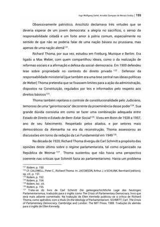 Ingo Wolfgang Sarlet; Arnaldo Sampaio de Morais Godoy | 155
Obsessivamente patriótico, Anschütz declamava três virtudes que se
deveria esperar de um jovem democrata: a alegria no sacrifício, o senso da
responsabilidade cidadã e um forte amor à pátria comum, especialmente no
sentido de que não se poderia falar de uma nação bávara ou prussiana, mas
apenas de uma nação alemã121
.
Richard Thoma, por sua vez, estudou em Freiburg, Munique e Berlim. Era
ligado a Max Weber, com quem compartilhou ideais, como o da realização de
reformas sociais e a afirmação e defesa da social-democracia. Em 1900 defendeu
tese sobre propriedade no contexto do direito privado 122
. Defensor da
responsabilidade ministerial (que também era uma tese central nas ideias políticas
de Weber) Thoma pretendia que se fixassem limites para a ação da administração,
dispostos na Constituição, regulados por leis e informados pelo respeito aos
direitos básicos123.
Thoma também rejeitava o controle de constitucionalidade pelo Judiciário,
temoroso de uma “gerontocracia” decorrente da proeminência desse poder124
. Sua
grande dúvida consistia em como se fazer uma combinação adequada entre
Estado de Direito e Estado de Bem-Estar Social125
. Viveu em Bonn de 1928 a 1957,
ano de seu falecimento. Respeitado pelos aliados, e por setores mais
democráticos da Alemanha na era da reconstrução, Thoma assessorou as
discussões em torno da redação da Lei Fundamental em 1949126
.
Na década de 1920, Richard Thoma divergiu de Carl Schmitt a propósito das
opiniões deste último sobre o regime parlamentarista, tal como organizado na
República de Weimar 127
. Thoma sustentou que não havia uma perspectiva
coerente nas críticas que Schmitt fazia ao parlamentarismo. Havia um problema
121
Ibidem, p. 150.
122
Cf. CALDWELL, Peter C., Richard Thoma. In: JACOBSON, Arthur J. e SCHLINK, Bernhard (editors),
op. cit., p. 151.
123
Ibidem, p. 152.
124
Ibidem, p. 154.
125
Ibidem, loc. cit.
126
Ibidem, p. 155.
127
Trata-se do livro de Carl Schmitt Die geitesgeschichtliche Lage des heutingen
Parlamentarismus, traduzido para o inglês como The Crisis of Parlamentary Democracy, livro que
será mais adiante comentado. Na tradução de Ellen Kennedy publicou-se a crítica de Richard
Thoma, como apêndice, com o título On the Ideology of Parliamentarism. SCHMITT, Carl. The Crisis
of Parlamentary Democracy, Cambridge and London: The MIT Press, 1988. Tradução do alemão
para o inglês de Ellen Kennedy.
 