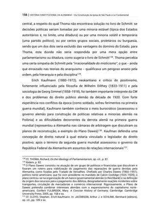 156 | HISTÓRIA CONSTITUCIONAL DA ALEMANHA – Da Constituição da Igreja de São Paulo à Lei Fundamental
central, a respeito do qual Thoma não encontrava solução no livro de Schmitt: se
decisões políticas seriam tomadas por uma minoria estável (típica dos Estados
autoritários e, no limite, uma ditadura) ou por uma minoria volátil e temporária
(uma partido político), ou por certos grupos sociais, proletários ou burguesia,
sendo que um dos dois seria excluído das vantagens do domínio do Estado; para
Thoma, esta dúvida não seria respondida por uma mera opção entre
parlamentarismo ou ditadura, como sugeria o livro de Schmitt128
. Thoma percebia
uma certa simpatia de Schmitt pela “irracionalidade do misticismo”, o que - ainda
que enraizado nas teorias do anarquismo - qualificava um perigoso anseio pela
ordem, pela hierarquia e pela disciplina129
.
Erich Kaufmann (1880-1972), neokantiano e crítico do positivismo,
fortemente influenciado pela filosofia de Wilhelm Dilthey (1833-1911) e pela
sociologia de Georg Simmel (1858-1918), foi também importante intérprete da CW
e dos problemas do direito público alemão da década de 1920. Com forte
experiência nos conflitos da época (como soldado, sofreu ferimentos na primeira
guerra mundial), Kaufmann também conhecia o meio burocrático (assessorou o
governo alemão para construção de políticas relativas a minorias alemãs na
Polônia) e as dificuldades decorrentes da derrota alemã na primeira guerra
mundial (representou a Alemanha nas câmaras de arbitragem que discutiram os
planos de reconstrução, a exemplo do Plano Dawes)130
. Kaufman defendia uma
concepção de direito natural à qual estaria vinculado o legislador do direito
positivo; após o término da segunda guerra mundial assessorou o governo da
República Federal da Alemanha em assuntos de relações internacionais131
.
128
Cf. THOMA, Richard, On the Ideology of Parliamentarism, op. cit., p. 81.
129
Ibidem, p. 82.
130
O Plano Dawes consistiu na atuação de um grupo de políticos e financistas que discutiram e
fixaram um roteiro para viabilização do pagamento das reparações de guerra devidas pela
Alemanha, como fixadas pelo Tratado de Versalhes. Chefiado por Charles Dawes (1865-1951),
político norte-americano, que foi vice-presidente no mandato de Calvin Coolidge (1925-1929), o
plano centrou-se na organização de um banco governamental alemão (o Reichbank) e na definição
da origem dos recursos para o pagamento dos débitos, designadamente exações incidentes sobre
transportes, circulação de mercadorias e comércio internacional. Rigorosamente, o Plano de
Dawes pretendia combinar interesses alemães com o expansionismo do capitalismo norte-
americano. Conferir FULBROOK, Mary. A Concise History of Germany, Cambridge: Cambridge
University Press, 2005, pp. 168 e ss.
131
Cf. CLOYD, Stephen. Erich Kaufmann. In: JACOBSON, Arthur J. e SCHLINK, Bernhard (editors),
op. cit., pp. 189 e ss.
 
