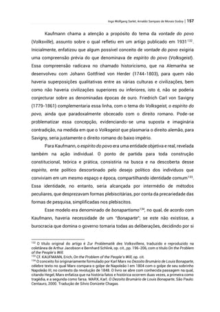 Ingo Wolfgang Sarlet; Arnaldo Sampaio de Morais Godoy | 157
Kaufmann chama a atenção a propósito do tema da vontade do povo
(Volksville), assunto sobre o qual refletiu em um artigo publicado em 1931132
.
Inicialmente, enfatizou que algum possível conceito de vontade do povo exigiria
uma compreensão prévia do que denominava de espírito do povo (Volksgeist).
Essa compreensão radicava no chamado historicismo, que na Alemanha se
desenvolveu com Johann Gottfried von Herder (1744-1803), para quem não
haveria superposições qualitativas entre as várias culturas e civilizações, bem
como não haveria civilizações superiores ou inferiores, isto é, não se poderia
conjecturar sobre as denominadas épocas de ouro. Friedrich Carl von Savigny
(1779-1861) complementaria essa linha, com o tema do Volksgeist, o espírito do
povo, ainda que paradoxalmente obcecado com o direito romano. Pode-se
problematizar essa concepção, evidenciando-se uma suposta e imaginária
contradição, na medida em que o Volksgeist que plasmaria o direito alemão, para
Savigny, seria justamente o direito romano do baixo império.
Para Kaufmann, o espírito do povo era uma entidade objetiva e real, revelada
também na ação individual. O ponto de partida para toda construção
constitucional, teórica e prática, consistiria na busca e na descoberta desse
espírito, ente político descortinado pelo desejo político dos indivíduos que
conviviam em um mesmo espaço e época, compartilhando identidade comum133
.
Essa identidade, no entanto, seria alcançada por intermédio de métodos
peculiares, que desprezavam formas plebiscitárias, por conta da precariedade das
formas de pesquisa, simplificadas nos plebiscitos.
Esse modelo era denominado de bonapartismo134
, no qual, de acordo com
Kaufmann, haveria necessidade de um “Bonaparte”; se este não existisse, a
burocracia que domina o governo tomaria todas as deliberações, decidindo por si
132
O título original do artigo é Zur Problematik des Volksvillens, traduzido e reproduzido na
coletânea de Arthur Jacobson e Bernhard Schlink, op. cit., pp. 196-206, com o título On the Problem
of the People’s Will.
133
Cf. KAUFMANN, Erich, On the Problem of the People’s Will, op. cit.
134
O conceito foi originariamente formulado por Karl Marx no Dezoito Brumário de Louis Bonaparte,
célebre texto no qual Marx compara o golpe de Napoleão I em 1804 com o golpe de seu sobrinho
Napoleão III, no contexto da revolução de 1848. O livro se abre com conhecida passagem na qual,
citando Hegel, Marx enfatiza que na história fatos e histórica ocorrem duas vezes, a primeira como
tragédia, e a segunda como farsa. MARX, Karl. O Dezoito Brumário de Louis Bonaparte, São Paulo:
Centauro, 2000. Tradução de Silvio Donizete Chagas.
 