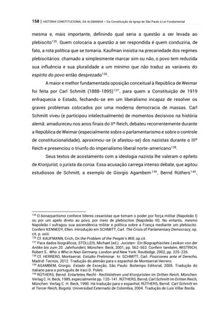 158 | HISTÓRIA CONSTITUCIONAL DA ALEMANHA – Da Constituição da Igreja de São Paulo à Lei Fundamental
mesma e, mais importante, definindo qual seria a questão a ser levada ao
plebiscito135
. Quem colocaria a questão a ser respondida é quem conduziria, de
fato, a rota política que se tomaria. Kaufman insistia na precariedade dos regimes
plebiscitários: chamado a simplesmente marcar sim ou não, o povo tem reduzida
sua influência e sua pluralidade a um mínimo que não traduz as variáveis do
espírito do povo então desprezado136
.
A maior e melhor fundamentada oposição conceitual à República de Weimar
foi feita por Carl Schmitt (1888-1895)137
, para quem a Constituição de 1919
enfraquecia o Estado, fechando-se em um liberalismo incapaz de resolver os
graves problemas colocados por uma moderna democracia de massas. Carl
Schmitt viveu (e participou intelectualmente) de momentos decisivos na história
alemã: amadureceu nos anos finais do IIº Reich, debateu recorrentemente durante
a República de Weimar (especialmente sobre o parlamentarismo e sobre o controle
de constitucionalidade), aproximou-se (e afastou-se) dos nazistas durante o IIIº
Reich e presenciou o triunfo do imperialismo liberal norte-americano138
.
Seus textos de acostamento com a ideologia nazista lhe valeram o epíteto
de Kronjurist, o jurista da coroa. Essa acusação carrega intenso debate, que agitou
estudiosos de Schmitt, a exemplo de Giorgio Agambem139
, Bernd Rüthers140
,
135
O bonarpartismo conhece líderes cesaristas que tomam o poder por força militar (Napoleão I)
ou por um apelo direto ao povo, por meio de plebiscitos (Napoleão III). No entanto, mesmo
Napoleão I sufragou sua ascendência militar e política sobre a França mediante um plebiscito.
Conferir KENNEDY, Ellen. Introdução em SCHMITT, Carl. The Crisis of Parlamentary Democracy, op.
cit. p. xxiii.
136
Cf. KAUFMANN, Erich, On the Problem of the People’s Will, op.cit.
137
Para dados biográficos, STOLLEIS, Michael (ed.). Juristen- Ein Biographisches Lexikon von der
Antike bis zum 20. Jahrhundert, München: Beck, 2001, pp. 562-563. Conferir também, WISTRICH,
Robert S.. Who´s Who in Nazi Germany, London and New York: Routledge, 2002, pp. 225-226.
138
Cf. HERRERO, Montserrat. Estúdio Preliminar. In: SCHMITT, Carl. Posiciones ante el Derecho,
Madrid: Tecnos, 2012. Tradução do alemão para o espanhol de Montserrat Herrero.
139
AGAMBEM, Giorgio. Estado de Exceção, São Paulo: Boitempo Editorial, 2005. Tradução do
italiano para o português de Iraci D. Poleti.
140
RÜTHERS, Bernd. Entartetes Recht- Rechtslehren und Kronjuristen im Dritten Reich, München:
Verlag C. H. Beck, 1989, especialmente pp. 120-141. RÜTHERS, Bernd, Carl Schmitt im Dritten Reich,
München: Verlag C. H. Beck, 1990. Há tradução para o espanhol, RÜTHERS, Bernd. Carl Schmitt en
el Tercer Reich, Bogotá: Universidad Externado de Colombia, 2004. Tradução de Luis Villar Borda.
 