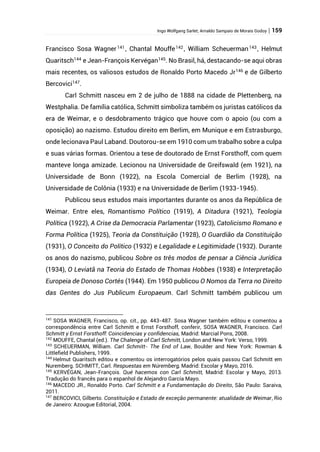 Ingo Wolfgang Sarlet; Arnaldo Sampaio de Morais Godoy | 159
Francisco Sosa Wagner141
, Chantal Mouffe142
, William Scheuerman143
, Helmut
Quaritsch144
e Jean-François Kervégan145
. No Brasil, há, destacando-se aqui obras
mais recentes, os valiosos estudos de Ronaldo Porto Macedo Jr146
e de Gilberto
Bercovici147
.
Carl Schmitt nasceu em 2 de julho de 1888 na cidade de Plettenberg, na
Westphalia. De família católica, Schmitt simboliza também os juristas católicos da
era de Weimar, e o desdobramento trágico que houve com o apoio (ou com a
oposição) ao nazismo. Estudou direito em Berlim, em Munique e em Estrasburgo,
onde lecionava Paul Laband. Doutorou-se em 1910 com um trabalho sobre a culpa
e suas várias formas. Orientou a tese de doutorado de Ernst Forsthoff, com quem
manteve longa amizade. Lecionou na Universidade de Greifswald (em 1921), na
Universidade de Bonn (1922), na Escola Comercial de Berlim (1928), na
Universidade de Colônia (1933) e na Universidade de Berlim (1933-1945).
Publicou seus estudos mais importantes durante os anos da República de
Weimar. Entre eles, Romantismo Político (1919), A Ditadura (1921), Teologia
Política (1922), A Crise da Democracia Parlamentar (1923), Catolicismo Romano e
Forma Política (1925), Teoria da Constituição (1928), O Guardião da Constituição
(1931), O Conceito do Político (1932) e Legalidade e Legitimidade (1932). Durante
os anos do nazismo, publicou Sobre os três modos de pensar a Ciência Jurídica
(1934), O Leviatã na Teoria do Estado de Thomas Hobbes (1938) e Interpretação
Europeia de Donoso Cortés (1944). Em 1950 publicou O Nomos da Terra no Direito
das Gentes do Jus Publicum Europaeum. Carl Schmitt também publicou um
141
SOSA WAGNER, Francisco, op. cit., pp. 443-487. Sosa Wagner também editou e comentou a
correspondência entre Carl Schmitt e Ernst Forsthoff, conferir, SOSA WAGNER, Francisco. Carl
Schmitt y Ernst Forsthoff: Coincidencias y confidencias, Madrid: Marcial Pons, 2008.
142
MOUFFE, Chantal (ed.). The Chalenge of Carl Schmitt, London and New York: Verso, 1999.
143
SCHEUERMAN, William. Carl Schmitt- The End of Law, Boulder and New York: Rowman &
Littlefield Publishers, 1999.
144
Helmut Quaritsch editou e comentou os interrogatórios pelos quais passou Carl Schmitt em
Nuremberg. SCHMITT, Carl. Respuestas em Núremberg, Madrid: Escolar y Mayo, 2016.
145
KERVÉGAN, Jean-François. Qué hacemos con Carl Schmitt, Madrid: Escolar y Mayo, 2013.
Tradução do francês para o espanhol de Alejandro García Mayo.
146
MACEDO JR., Ronaldo Porto. Carl Schmitt e a Fundamentação do Direito, São Paulo: Saraiva,
2011.
147
BERCOVICI, Gilberto. Constituição e Estado de exceção permanente: atualidade de Weimar, Rio
de Janeiro: Azougue Editorial, 2004.
 