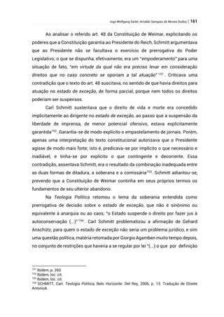 Ingo Wolfgang Sarlet; Arnaldo Sampaio de Morais Godoy | 161
Ao analisar o referido art. 48 da Constituição de Weimar, explicitando os
poderes que a Constituição garantia ao Presidente do Reich, Schmitt argumentava
que ao Presidente não se facultava o exercício de prerrogativa do Poder
Legislativo; o que se dispunha, efetivamente, era um “empoderamento” para uma
situação de fato, “em virtude da qual não era preciso levar em consideração
direitos que no caso concreto se oporiam a tal atuação” 151
. Criticava uma
contradição que o texto do art. 48 suscitava, no sentido de que havia direitos para
atuação no estado de exceção, de forma parcial, porque nem todos os direitos
poderiam ser suspensos.
Carl Schmitt sustentava que o direito de vida e morte era concedido
implicitamente ao dirigente no estado de exceção, ao passo que a suspensão da
liberdade de imprensa, de menor potencial ofensivo, estava explicitamente
garantida152. Garantia-se de modo explícito o empastelamento de jornais. Porém,
apenas uma interpretação do texto constitucional autorizava que o Presidente
agisse de modo mais forte; isto é, predicava-se por implícito o que necessário e
inadiável, e tinha-se por explícito o que contingente e decorrente. Essa
contradição, assentava Schmitt, era o resultado da combinação inadequada entre
as duas formas de ditadura, a soberana e a comissária153
. Schmitt adiantou-se,
prevendo que a Constituição de Weimar continha em seus próprios termos os
fundamentos de seu ulterior abandono.
Na Teologia Política retomou o tema da soberania entendida como
prerrogativa de decisão sobre o estado de exceção, que não é sinônimo ou
equivalente à anarquia ou ao caos; “o Estado suspende o direito por fazer jus à
autoconservação (...)” 154
. Carl Schmitt problematizou a afirmação de Gehard
Anschütz, para quem o estado de exceção não seria um problema jurídico, e sim
uma questão política, matéria retomada por Giorgio Agamben muito tempo depois,
no conjunto de restrições que haveria a se regular por lei “(...) o que por definição
151
Ibidem, p. 260.
152
Ibidem, loc. cit.
153
Ibidem, loc. cit.
154
SCHMITT, Carl. Teologia Política, Belo Horizonte: Del Rey, 2006, p. 13. Tradução de Elisete
Antoniuk.
 