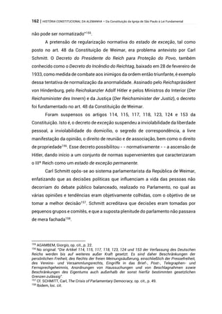 162 | HISTÓRIA CONSTITUCIONAL DA ALEMANHA – Da Constituição da Igreja de São Paulo à Lei Fundamental
não pode ser normatizado”155
.
A pretensão de regularização normativa do estado de exceção, tal como
posto no art. 48 da Constituição de Weimar, era problema antevisto por Carl
Schmitt. O Decreto do Presidente do Reich para Proteção do Povo, também
conhecido como o Decreto do Incêndio do Reichtag, baixado em 28 de fevereiro de
1933, como medida de combate aos inimigos da ordem então triunfante, é exemplo
dessa tentativa de normalização da anormalidade. Assinado pelo Reichspräsident
von Hindenburg, pelo Reichskanzler Adolf Hitler e pelos Ministros do Interior (Der
Reichsminister des Innern) e da Justiça (Der Reichsminister der Justiz), o decreto
foi fundamentado no art. 48 da Constituição de Weimar.
Foram suspensos os artigos 114, 115, 117, 118, 123, 124 e 153 da
Constituição. Isto é, o decreto de exceção suspendeu a inviolabilidade da liberdade
pessoal, a inviolabilidade do domicílio, o segredo de correspondência, a livre
manifestação da opinião, o direito de reunião e de associação, bem como o direito
de propriedade156
. Esse decreto possibilitou - - normativamente - - a ascensão de
Hitler, dando início a um conjunto de normas supervenientes que caracterizaram
o IIIº Reich como um estado de exceção permanente.
Carl Schmitt opôs-se ao sistema parlamentarista da República de Weimar,
enfatizando que as decisões políticas que influenciam a vida das pessoas não
decorriam do debate público balanceado, realizado no Parlamento, no qual as
várias opiniões e tendências eram objetivamente colhidas, com o objetivo de se
tomar a melhor decisão157
. Schmitt acreditava que decisões eram tomadas por
pequenos grupos e comitês, e que a suposta plenitude do parlamento não passava
de mera fachada158
.
155
AGAMBEM, Giorgio, op. cit., p. 22.
156
No original: “Die Artikel 114, 115, 117, 118, 123, 124 und 153 der Verfassung des Deutschen
Reichs werden bis auf weiteres außer Kraft gesetzt. Es sind daher Beschränkungen der
persönlichen Freiheit, des Rechts der freien Meinungsäußerung, einschließlich der Pressefreiheit,
des Vereins- und Versammlungsrechts, Eingriffe in das Brief-, Post-, Telegraphen- und
Fernsprechgeheimnis, Anordnungen von Haussuchungen und von Beschlagnahmen sowie
Beschränkungen des Eigentums auch außerhalb der sonst hierfür bestimmten gesetzlichen
Grenzen zulässig”.
157
Cf. SCHMITT, Carl, The Crisis of Parlamentary Democracy, op. cit., p. 49.
158
Ibidem, loc. cit.
 