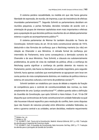 Ingo Wolfgang Sarlet; Arnaldo Sampaio de Morais Godoy | 163
O sistema perdera razoabilidade, na medida em que não havia genuína
liberdade de expressão, de reunião, de imprensa, a par da inexistência de efetivas
imunidades parlamentares159
. Segundo Schmitt os parlamentares decidiam em
reuniões pequenas, a portas fechadas; decisões tomadas de acordo com a
orientação de grupos de interesse capitalistas eram mais importantes e efetivas
para a população do que decisões políticas resultantes de um debate parlamentar
extenso e sujeito ao acompanhamento público160
.
O sistema parlamentar de Weimar foi também discutido na Teoria da
Constituição. Schmitt tratou do art. 59 do texto constitucional alemão de 1919,
deduzindo-o das fórmulas de confiança, que o Reichstag manteria (ou não) em
relação ao Chanceler e aos Ministros. A retirada formal da confiança, por
intermédio do Parlamento, teria como consequência a demissão sumária do
Chanceler e de seus Ministros. Para Schmitt, a cláusula era substancialmente
problemática, do ponto de vista da realidade da política; afinal, a confiança do
Reichstag queria significar a confiança do partido detentor da maioria no
Parlamento; porém, não havia na Alemanha um partido majoritário, pois segundo
Schmitt, havia apenas coalizões que eventualmente se agrupavam sem levar em
conta pontos de vista completamente distintos, em matérias de política interna e
externa, em assuntos culturais, e em torno de problemas sociais161
.
Schmitt também se notabilizou por causa de debate a respeito da fixação
de competência para o controle de constitucionalidade das normas, ou mais
amplamente de uma “justiça constitucional”162
, célebre querela sobre a definição
do Guardião da Constituição, que opôs Schmitt a Hans Kelsen. O art. 19 da CW
dispunha que controvérsias de fundo constitucional em unidade federada na qual
não houvesse tribunal específico para resolução do conflito, bem como disputas
(que não fossem de natureza privada) entre diferentes unidades federadas, ou
entre o governo central e as unidades, seriam decididas, mediante requerimento
159
Ibidem, loc. cit.
160
Ibidem, p. 50.
161
Cf. SCHMITT, Carl. Teoría de la Constitución, Madrid: Alianza Editorial, 2011, p. 433. Tradução
do alemão para o espanhol de Francisco Ayala.
162
Cf. SCHMITT, Carl. O Guardião da Constituição, Belo Horizonte: Del Rey, 2007, p. 77. Tradução
do alemão para o português de Geraldo de Carvalho.
 