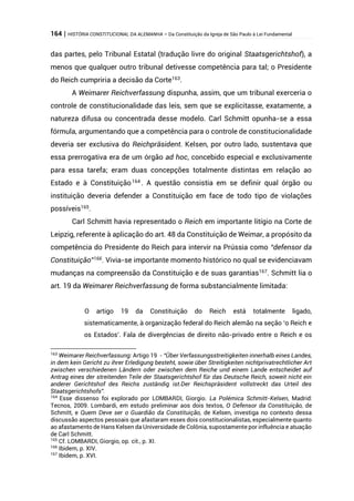 164 | HISTÓRIA CONSTITUCIONAL DA ALEMANHA – Da Constituição da Igreja de São Paulo à Lei Fundamental
das partes, pelo Tribunal Estatal (tradução livre do original Staatsgerichtshof), a
menos que qualquer outro tribunal detivesse competência para tal; o Presidente
do Reich cumpriria a decisão da Corte163
.
A Weimarer Reichverfassung dispunha, assim, que um tribunal exerceria o
controle de constitucionalidade das leis, sem que se explicitasse, exatamente, a
natureza difusa ou concentrada desse modelo. Carl Schmitt opunha-se a essa
fórmula, argumentando que a competência para o controle de constitucionalidade
deveria ser exclusiva do Reichpräsident. Kelsen, por outro lado, sustentava que
essa prerrogativa era de um órgão ad hoc, concebido especial e exclusivamente
para essa tarefa; eram duas concepções totalmente distintas em relação ao
Estado e à Constituição164
. A questão consistia em se definir qual órgão ou
instituição deveria defender a Constituição em face de todo tipo de violações
possíveis165.
Carl Schmitt havia representado o Reich em importante litígio na Corte de
Leipzig, referente à aplicação do art. 48 da Constituição de Weimar, a propósito da
competência do Presidente do Reich para intervir na Prússia como “defensor da
Constituição”166
. Vivia-se importante momento histórico no qual se evidenciavam
mudanças na compreensão da Constituição e de suas garantias167
. Schmitt lia o
art. 19 da Weimarer Reichverfassung de forma substancialmente limitada:
O artigo 19 da Constituição do Reich está totalmente ligado,
sistematicamente, à organização federal do Reich alemão na seção ‘o Reich e
os Estados’. Fala de divergências de direito não-privado entre o Reich e os
163
Weimarer Reichverfassung: Artigo 19 - “Über Verfassungsstreitigkeiten innerhalb eines Landes,
in dem kein Gericht zu ihrer Erledigung besteht, sowie über Streitigkeiten nichtprivatrechtlicher Art
zwischen verschiedenen Ländern oder zwischen dem Reiche und einem Lande entscheidet auf
Antrag eines der streitenden Teile der Staatsgerichtshof für das Deutsche Reich, soweit nicht ein
anderer Gerichtshof des Reichs zuständig ist.Der Reichspräsident vollstreckt das Urteil des
Staatsgerichtshofs”.
164
Esse dissenso foi explorado por LOMBARDI, Giorgio. La Polémica Schmitt-Kelsen, Madrid:
Tecnos, 2009. Lombardi, em estudo preliminar aos dois textos, O Defensor da Constituição, de
Schmitt, e Quem Deve ser o Guardião da Constituição, de Kelsen, investiga no contexto dessa
discussão aspectos pessoais que afastaram esses dois constitucionalistas, especialmente quanto
ao afastamento de Hans Kelsen da Universidade de Colônia, supostamente por influência e atuação
de Carl Schmitt.
165
Cf. LOMBARDI, Giorgio, op. cit., p. XI.
166
Ibidem, p. XIV.
167
Ibidem, p. XVI.
 