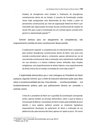Ingo Wolfgang Sarlet; Arnaldo Sampaio de Morais Godoy | 165
Estados, de divergências entre Estados e, finalmente, de divergências
constitucionais dentro de um Estado. O conceito de Constituição contido
nessa tripla justaposição está determinado de dois modos a partir do
pensamento constitucional, por meio da organização federal do Reich e por
intermédio das repercussões do tempo da luta constitucional de meados do
século XIX, para a qual a Constituição era um contrato (pacto, acordo) entre
governo e representação popular168
.
Schmitt alertava para um alargamento de competências, não
originariamente contidas do texto constitucional. Nesse sentido,
É inadmissível ‘expandir’ a competência de um tribunal do Reich, competente
para resolver divergências constitucionais dentro do Reich. Isso seria uma
emenda constitucional radical e, certamente, apenas admissível por via de
uma emenda constitucional, toda a instituição seria radicalmente modificada
em sua estrutura e à mesma instância seriam atribuídas duas funções
antagônicas, uma especificamente de direito federal e uma especificamente
de direito interno de um estado, incumbidas de correr lado a lado169
.
A legitimidade democrática que o voto outorgava ao Presidente do Reich
justiçaria, segundo Schmitt, que o chefe do Executivo detivesse poder para dizer
sobre a constitucionalidade das leis. Essa decisão - - constitucionalidade - - era
fundamentalmente política, pelo que politicamente deveria ser constada e
auferida. Assim,
O fato de o presidente do Reich ser o guardião da Constituição corresponde,
porém, apenas também ao princípio democrático, sobre o qual se baseia a
Constituição de Weimar. O presidente do Reich é eleito pela totalidade do povo
alemão e seus poderes políticos perante as instâncias legislativas
(especialmente dissolução do parlamento do Reich e instituição de um
plebiscito) são, pela natureza dos fatos, apenas um ‘apelo ao povo’. Por tornar
168
SCHMITT, Carl, O Guardião da Constituição, op.cit, pp. 80-81.
169
Ibidem, pp. 81-82.
 