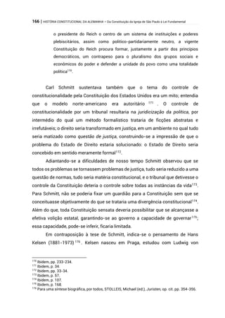 166 | HISTÓRIA CONSTITUCIONAL DA ALEMANHA – Da Constituição da Igreja de São Paulo à Lei Fundamental
o presidente do Reich o centro de um sistema de instituições e poderes
plebiscitários, assim como politico-partidariamente neutro, a vigente
Constituição do Reich procura formar, justamente a partir dos princípios
democráticos, um contrapeso para o pluralismo dos grupos sociais e
econômicos do poder e defender a unidade do povo como uma totalidade
política170
.
Carl Schmitt sustentava também que o tema do controle de
constitucionalidade pela Constituição dos Estados Unidos era um mito; entendia
que o modelo norte-americano era autoritário 171
. O controle de
constitucionalidade por um tribunal resultaria na juridicização da política, por
intermédio do qual um método formalístico trataria de ficções abstratas e
irrefutáveis; o direito seria transformado em justiça, em um ambiente no qual tudo
seria matizado como questão de justiça, construindo-se a impressão de que o
problema do Estado de Direito estaria solucionado: o Estado de Direito seria
concebido em sentido meramente formal172
.
Adiantando-se a dificuldades de nosso tempo Schmitt observou que se
todos os problemas se tornassem problemas de justiça, tudo seria reduzido a uma
questão de normas, tudo seria matéria constitucional, e o tribunal que detivesse o
controle da Constituição deteria o controle sobre todas as instâncias da vida173
.
Para Schmitt, não se poderia fixar um guardião para a Constituição sem que se
conceituasse objetivamente do que se trataria uma divergência constitucional174
.
Além do que, toda Constituição sensata deveria possibilitar que se alcançasse a
efetiva volição estatal, garantindo-se ao governo a capacidade de governar175
;
essa capacidade, pode-se inferir, ficaria limitada.
Em contraposição à tese de Schmitt, indica-se o pensamento de Hans
Kelsen (1881-1973) 176
. Kelsen nasceu em Praga, estudou com Ludwig von
170
Ibidem, pp. 233-234.
171
Ibidem, p. 34.
172
Ibidem, pp. 33-34.
173
Ibidem, p. 57.
174
Ibidem, p. 107.
175
Ibidem, p. 168.
176
Para uma síntese biográfica, por todos, STOLLEIS, Michael (ed.), Juristen, op. cit. pp. 354-356.
 