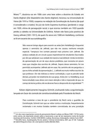 Ingo Wolfgang Sarlet; Arnaldo Sampaio de Morais Godoy | 167
Mises177
, doutorou-se em 1906 com uma tese sobre a doutrina do Estado em
Dante Alighieri (Die Staatslehre des Dante Alighieri), lecionou na Universidade de
Viena (de 1919 a 1930), cooperou na redação da Constituição da Áustria (da qual
é considerado o criador), foi juiz da Corte Suprema Austríaca, (perdendo o cargo
em 1929, vítima de perseguição racial, o que ocorreu também em 1933 quando
perdeu a cátedra na Universidade de Colônia. Kelsen não fazia juízo positivo de
Georg Jellinek (1851-1911), de quem foi aluno em 1908 em Heidelberg, conforme
se lê em excerto de sua autobiografia:
Não reservei tempo algum para assistir as aulas [em Heidelberg] e frequentei
apenas o seminário de Jellinek, que não me causou nenhuma emoção
especial. Tampouco tive contato pessoal mais próximo com Jellinek. Ele
andava rodeado de um círculo quase impenetrável de estudantes fascinados
por ele que adulavam sua vaidade de maneira inacreditável. Ainda me lembro
da apresentação de um de seus alunos prediletos, que consistia em pouco
mais que citações dos escritos de Jellinek. Depois desse seminário, foi-me
permitido acompanhar Jellinek até em casa. No caminho ele me perguntou o
que eu tinha achado da apresentação (...) Jellinek era muito melhor escritor do
que professor. Ele não tolerava a menor contradição, o que eu percebi tarde
demais, privando-me totalmente de sua graça. Antes de ir a Heidelberg, eu já
havia estudado suas obras com maior atenção e tido a impressão de que, no
campo da teoria jurídica, ele era deveras fraco e desprovido de originalidade178
.
Kelsen objetivamente impugnou Schmitt, analisando toda a argumentação
lançada em favor do controle de constitucionalidade pelo Presidente do Reich:
Para sustentar a tese de que o presidente do Reich seria o guardião da
Constituição, Schmitt tem que se voltar contra a instituição, frequentemente
reclamada e em muitos Estados também concretizada, de uma jurisdição
177
Um dos mais importantes nomes do pensamento liberal, Ludwig von Mises (1881-1973) é autor,
entre outros, de importante estudo sobre a burocracia, a par de ser expressivo nome da Escola
Austríaca de Economia. Conferir VON MISES, Ludwig. Burocracy, Indianapolis: Liberty Fund, 2007.
178
KELSEN, Hans. Autobiografia, Rio de Janeiro: Forense Universitária, 2001, pp. 47-48. Tradução
de Gabriel Nogueira Dias e de José Ignácio Coelho Mendes Neto.
 