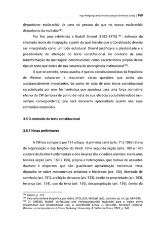 Ingo Wolfgang Sarlet; Arnaldo Sampaio de Morais Godoy | 169
despotismo esclarecido de uma só pessoa do que no nunca esclarecido
despotismo da multidão184
.
Por fim, uma referência a Rudolf Smend (1882-1975) 185
, defensor da
chamada teoria da integração, a partir da qual insistia que a Constituição deveria
ser interpretada como um todo estrutural. Smend justificava a plasticidade e a
possibilidade de alteração do texto constitucional, no contexto de uma
transformação da mensagem constitucional, como característica própria desse
tipo de texto que deriva de sua natureza de abrangência institucional186
.
O que se percebe, nessa quadra, é que os constitucionalistas da República
de Weimar colocaram e discutiram várias questões que ainda são
substancialmente importantes, do ponto de vista de uma teoria constitucional
caracterizada por uma hermenêutica que apontava para uma força normativa
efetiva da CW (embora do ponto de vista de sua eficácia social/efetividade nem
sempre correspondente) que será doravante apresentada quanto aos seus
conteúdos essenciais.
3.5 O conteúdo do texto constitucional
3.5.1 Notas preliminares
A CW era composta por 181 artigos. A primeira parte (arts. 1º a 108) tratava
da organização e das funções do Reich. Uma segunda seção (arts. 109 a 149)
cuidava de direitos fundamentais e dos deveres dos cidadãos alemães. Havia uma
terceira seção (arts. 150 a 165), própria e heterogênea, que tratava de assuntos
diversos e dispersos, que não guardavam aproximação conceitual. Nela,
dispunha-se sobre monumentos artísticos e históricos (art. 150), liberdade de
comércio (art. 151), proibição de usura (art. 152), direito de propriedade (art. 153),
herança (art. 154), uso da terra (art. 155), desapropriação (art. 156), direito do
184
Ibídem, p. 173.
185
Para uma síntese biográfica, por todos, STOLLEIS, Michael (ed.), Juristen, op. cit. pp. 584-586.
186
Cf. SMEND, Rudolf. Verfassung und Verfassungsrecht, traduzido para o inglês como
Constitution and Constitutional Law, in JACOBSON, Arthur J.; SCHLINK, Bernhard (editors).
Weimar- a Jurisprudence of Crisis, Berkeley: University of California Press, 2002, p. 248.
 