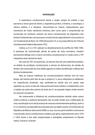 INTRODUÇÃO
A experiência constitucional alemã é amplo campo de análise e que
aproxima a teoria geral do direito, a dogmática jurídica, a história, a sociologia, a
ciência política e a literatura. Descortinam-se chaves interpretativas para
momentos de muita relevância histórica, bem como para a compreensão da
construção de institutos centrais da teoria constitucional, da dogmática dos
direitos fundamentais e do processo constitucional, especialmente como posta na
Lei Fundamental de Bonn, de 1949 (doravante LF), e na jurisprudência do Tribunal
Constitucional Federal (doravante TCF).
Ambos, a LF e o TCF, radicam no desdobramento do conflito de 1939-1945.
O processo de reconstrução alemã, do ponto de vista normativo, mantém
permanente diálogo com o marco normativo constitucional e o modo como o TCF
interpretou esse riquíssimo texto.
No caso do TCF, em particular, se está em face de uma experiência prática,
no âmbito da jurisdição constitucional, a serviço da democracia, do estado de
direito e da construção de uma sólida agenda na esfera da definição e defesa dos
direitos fundamentais.
Mas as marcas indeléveis do constitucionalismo alemão vêm de mais
tempo, até mesmo pelo fato de que a própria LF e seus intérpretes se abeberam
em experiências pretéritas, seja acolhendo-as (ainda que em parte), seja
repelindo-as, como se deu de modo particularmente enfático e emblemático com
a reação, por parte dos autores do texto da LF, ao passado trágico então recente
do nacional-socialismo.
No concernente à influência do constitucionalismo alemão sobre outras
ordens jurídicas e políticas (porquanto não se pode olvidar que a elaboração de
uma constituição é um ato/processo de natureza eminentemente política), tanto a
LF e a doutrina e jurisprudência produzida sob sua égide, quanto a Constituição da
República de Weimar (doravante CRW) e a rica, mas em parte também controversa
e tensionada, teoria constitucional e política que gerou especialmente entre 1919
e 1933, foram e tem sido recepcionadas e estudadas amplamente no Mundo
inteiro, inclusivo no Brasil.
 