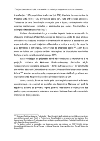 170 | HISTÓRIA CONSTITUCIONAL DA ALEMANHA – Da Constituição da Igreja de São Paulo à Lei Fundamental
trabalho (art. 157), propriedade intelectual (art. 158), liberdade de associação e de
trabalho (arts. 159 e 162), previdência social (art. 161), entre outros assuntos.
Tratava-se de uma Constituição avançada para a época, contemplando vários
arranjos institucionais copiados e assimilados por outras Constituições, a
exemplo do texto brasileiro de 1934.
Embora não dotado de força normativa, importa destacar o conteúdo do
eloquente preâmbulo (Präambel), no qual se declarava a união do povo alemão,
sob todos os aspectos, inspirado e determinado em renovar e estabelecer um
espaço de vida, no qual vicejariam a liberdade e a justiça, a serviço da causa da
paz, doméstica e estrangeira, com avanço do progresso social187
. Além disso,
como de hábito, um conjunto também heterogêneo de disposições transitórias
fechava o texto constitucional alemão de 1919.
Essa concepção de progresso social foi central para a importância e na
projeção histórica da Weimarer Reichsverfassung, dando-lhe feição
verdadeiramente inovadora, porquanto – dentre outros aspectos – ter constituído
um modelo de Estado Democrático e Social de Direito que faria oposição ao Estado
Liberal188
. Mas tais aspectos serão um pouco mais desenvolvidos logo adiante, em
especial quando da apresentação dos direitos sociais na a CW.
Antes, contudo, há de se iniciar pela parte orgânico-estrutural a do texto
constitucional, em especial as decisões da Assembleia Nacional em prol da
república, sistema de governo, regime político, federalismo e organização dos
poderes, para, na sequência, adentrar a seara dos direitos e deveres fundamentais,
incluindo os direitos sociais.
187
Weimarer Reichverfassung: Preâmbulo - “Das Deutsche Volk, einig in seinen Stämmen und von
dem Willen beseelt, sein Reich in Freiheit und Gerechtigkeit zu erneuern und zu festigen, dem
inneren und dem äußeren Frieden zu dienen und den gesellschaftlichen Fortschritt zu fördern, hat
sich diese Verfassung gegeben“.
188
Por todos, conferir a oposição e os dissensos entre os modelos em PONTUSSON, Jonas.
Inequality and Prosperity-Social Europe vs. Liberal America, Ithaca and London: Cornell University
Press, 2005.
 