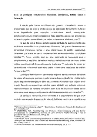 Ingo Wolfgang Sarlet; Arnaldo Sampaio de Morais Godoy | 171
3.5.2 Os princípios estruturantes: República, Democracia, Estado Social e
Federação
A opção pela forma republicana de governo, chancelando assim a
proclamação que se levou a efeito na data da abdicação de Guilherme II, foi de
suma importância para evolução constitucional alemã subsequente.
Simultaneamente, no mesmo dispositivo, ficou assente a adesão ao princípio da
soberania popular, no sentido de que todo o poder estatal advém do povo189
.
No que diz com a decisão pela República, contudo, há quem sustente uma
espécie de ambivalência do princípio republicano na CW, que oscilava entre uma
perspectiva meramente formal e uma interpretação de caráter substantivo,
dimensões que acabaram sendo complementares e não assumindo a condição de
opostas 190 . Nesse sentido, além de uma superação da Monarquia pura e
simplesmente, a República de Weimar implicou na instituição de uma nova ordem
político-constitucional democraticamente legitimada191
, ademais de poder ser
caracterizada – de acordo com Horst Dreier - como uma “República de Direitos
Fundamentais”192
.
O princípio democrático – pelo menos do ponto de vista formal e para além
da solene afirmação de que todo o poder emana do povo, já referida -, foi também
objeto de particular atenção por parte da Assembleia Nacional, o que se pode aferir
já pelo fato de as respectivas eleições terem adotado um sufrágio universal,
habilitando todos os homens e mulheres com mais de 20 anos de idade para o
voto, o que, para a época, praticamente não tinha precedentes nem paralelos193
.
De particular relevância, nesse contexto, é a circunstância de que a CW
instituiu uma espécie de concepção mista (híbrida) de democracia, combinando
189
Weimarer Reichverfassung: Artigo 1º - “Das Deutsche Reich ist eine Republik. Die Staatsgewalt
geht vom Volke aus”.
190
GRÖSCHNER, Rolf. Republikprinzip der Weimarer Reichsverfassung und des Bonner
Grundgesetzes. In: EICHENHOFER, Eberhard. 80 Jahre Weimarer Reichsverfassung – was ist
geblieben?, Tübingen: Mohr Siebeck, 1999, p. 52.
191
Idem, p. 53, 63-64.
192
Cf. DREIER, Horst. Grundrechtsrepublik Weimar. In: DREIER, Horst; WALDHOFF, Christian (Ed.).
Das Wagnis der Demokratie. Eine Anatomie der Weimarer Reichsverfassung, 2ª ed., München. C.h.
Beck, 2018, p. 175 e ss.
193
Cf. GUSY, Christoph. 100 Jahre Weimarer Reichsverfassung, op. cit., p. 115.
 