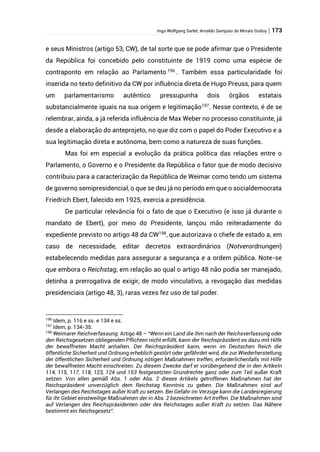 Ingo Wolfgang Sarlet; Arnaldo Sampaio de Morais Godoy | 173
e seus Ministros (artigo 53, CW), de tal sorte que se pode afirmar que o Presidente
da República foi concebido pelo constituinte de 1919 como uma espécie de
contraponto em relação ao Parlamento 196
. Também essa particularidade foi
inserida no texto definitivo da CW por influência direta de Hugo Preuss, para quem
um parlamentarismo autêntico pressupunha dois órgãos estatais
substancialmente iguais na sua origem e legitimação197
. Nesse contexto, é de se
relembrar, ainda, a já referida influência de Max Weber no processo constituinte, já
desde a elaboração do anteprojeto, no que diz com o papel do Poder Executivo e a
sua legitimação direta e autônoma, bem como a natureza de suas funções.
Mas foi em especial a evolução da prática política das relações entre o
Parlamento, o Governo e o Presidente da República o fator que de modo decisivo
contribuiu para a caracterização da República de Weimar como tendo um sistema
de governo semipresidencial, o que se deu já no período em que o socialdemocrata
Friedrich Ebert, falecido em 1925, exercia a presidência.
De particular relevância foi o fato de que o Executivo (e isso já durante o
mandato de Ebert), por meio do Presidente, lançou mão reiteradamente do
expediente previsto no artigo 48 da CW198
, que autorizava o chefe de estado a, em
caso de necessidade, editar decretos extraordinários (Notverordnungen)
estabelecendo medidas para assegurar a segurança e a ordem pública. Note-se
que embora o Reichstag, em relação ao qual o artigo 48 não podia ser manejado,
detinha a prerrogativa de exigir, de modo vinculativo, a revogação das medidas
presidenciais (artigo 48, 3), raras vezes fez uso de tal poder.
196
Idem, p. 116 e ss. e 134 e ss.
197
Idem, p. 134-35.
198
Weimarer Reichverfassung: Artigo 48 – “Wenn ein Land die ihm nach der Reichsverfassung oder
den Reichsgesetzen obliegenden Pflichten nicht erfüllt, kann der Reichspräsident es dazu mit Hilfe
der bewaffneten Macht anhalten. Der Reichspräsident kann, wenn im Deutschen Reich die
öffentliche Sicherheit und Ordnung erheblich gestört oder gefährdet wird, die zur Wiederherstellung
der öffentlichen Sicherheit und Ordnung nötigen Maßnahmen treffen, erforderlichenfalls mit Hilfe
der bewaffneten Macht einschreiten. Zu diesem Zwecke darf er vorübergehend die in den Artikeln
114, 115, 117, 118, 123, 124 und 153 festgesetzten Grundrechte ganz oder zum Teil außer Kraft
setzen. Von allen gemäß Abs. 1 oder Abs. 2 dieses Artikels getroffenen Maßnahmen hat der
Reichspräsident unverzüglich dem Reichstag Kenntnis zu geben. Die Maßnahmen sind auf
Verlangen des Reichstages außer Kraft zu setzen. Bei Gefahr im Verzuge kann die Landesregierung
für ihr Gebiet einstweilige Maßnahmen der in Abs. 2 bezeichneten Art treffen. Die Maßnahmen sind
auf Verlangen des Reichspräsidenten oder des Reichstages außer Kraft zu setzen. Das Nähere
bestimmt ein Reichsgesetz”.
 