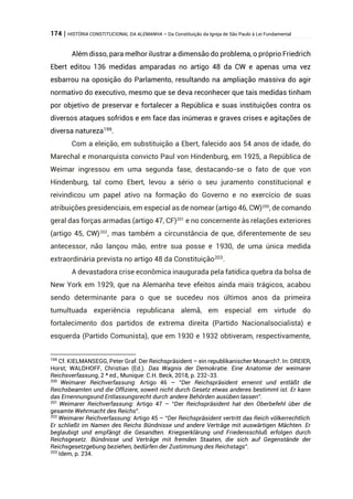 174 | HISTÓRIA CONSTITUCIONAL DA ALEMANHA – Da Constituição da Igreja de São Paulo à Lei Fundamental
Além disso, para melhor ilustrar a dimensão do problema, o próprio Friedrich
Ebert editou 136 medidas amparadas no artigo 48 da CW e apenas uma vez
esbarrou na oposição do Parlamento, resultando na ampliação massiva do agir
normativo do executivo, mesmo que se deva reconhecer que tais medidas tinham
por objetivo de preservar e fortalecer a República e suas instituições contra os
diversos ataques sofridos e em face das inúmeras e graves crises e agitações de
diversa natureza199
.
Com a eleição, em substituição a Ebert, falecido aos 54 anos de idade, do
Marechal e monarquista convicto Paul von Hindenburg, em 1925, a República de
Weimar ingressou em uma segunda fase, destacando-se o fato de que von
Hindenburg, tal como Ebert, levou a sério o seu juramento constitucional e
reivindicou um papel ativo na formação do Governo e no exercício de suas
atribuições presidenciais, em especial as de nomear (artigo 46, CW)200
, de comando
geral das forças armadas (artigo 47, CF)201
e no concernente às relações exteriores
(artigo 45, CW)202
, mas também a circunstância de que, diferentemente de seu
antecessor, não lançou mão, entre sua posse e 1930, de uma única medida
extraordinária prevista no artigo 48 da Constituição203
.
A devastadora crise econômica inaugurada pela fatídica quebra da bolsa de
New York em 1929, que na Alemanha teve efeitos ainda mais trágicos, acabou
sendo determinante para o que se sucedeu nos últimos anos da primeira
tumultuada experiência republicana alemã, em especial em virtude do
fortalecimento dos partidos de extrema direita (Partido Nacionalsocialista) e
esquerda (Partido Comunista), que em 1930 e 1932 obtiveram, respectivamente,
199
Cf. KIELMANSEGG, Peter Graf. Der Reichspräsident – ein republikanischer Monarch?. In: DREIER,
Horst; WALDHOFF, Christian (Ed.). Das Wagnis der Demokratie. Eine Anatomie der weimarer
Reichsverfassung, 2 ª ed., Munique: C.H. Beck, 2018, p. 232-33.
200
Weimarer Reichverfassung: Artigo 46 – “Der Reichspräsident ernennt und entläßt die
Reichsbeamten und die Offiziere, soweit nicht durch Gesetz etwas anderes bestimmt ist. Er kann
das Ernennungsund Entlassungsrecht durch andere Behörden ausüben lassen”.
201
Weimarer Reichverfassung: Artigo 47 – “Der Reichspräsident hat den Oberbefehl über die
gesamte Wehrmacht des Reichs”.
202
Weimarer Reichverfassung: Artigo 45 – “Der Reichspräsident vertritt das Reich völkerrechtlich.
Er schließt im Namen des Reichs Bündnisse und andere Verträge mit auswärtigen Mächten. Er
beglaubigt und empfängt die Gesandten. Kriegserklärung und Friedensschluß erfolgen durch
Reichsgesetz. Bündnisse und Verträge mit fremden Staaten, die sich auf Gegenstände der
Reichsgesetzgebung beziehen, bedürfen der Zustimmung des Reichstags”.
203
Idem, p. 234.
 
