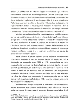 Ingo Wolfgang Sarlet; Arnaldo Sampaio de Morais Godoy | 175
18,3 e 37,4% e 13,4 e 14,6% dos votos nas eleições parlamentares, o que contribuiu
decisivamente para que von Hindenburg passasse a encarar o seu papel como
Presidente de modo substancialmente diferente daí para frente; o que se deu, em
última análise, foi a implantação de um sistema presidial de governo tolerado pelo
Parlamento, que, com as eleições de Junho 1932, resultou praticamente na
ingovernabilidade do País – inclusive para o Presidente da República - dada a
circunstância de que a maioria parlamentar era formada por inimigos da ordem
constitucional, transformando os demais partidos numa minoria impotente204
.
A decisão por um Estado Social (na perspectiva de uma socialdemocracia),
por sua vez, que já havia sido antecipada no anteprojeto de Hugo Preuss, tinha por
escopo tanto combater o liberalismo econômico como de atender aos reclamos
da classe trabalhadora e conter os avanços do socialismo e mesmo do
comunismo, que marcaram o período da assim chamada revolução alemã e que
seguiram se digladiando, em maior ou menor medida, até a tomada do poder pelos
nacional-socialistas, quando toda e qualquer possibilidade de defesa do
socialismo foi radicalmente reprimida.
Nesse contexto, é preciso sublinhar que as profundas transformações
ocorridas na Alemanha a partir da segunda metade do Século XIX, com a
duplicação da população entre 1850 e 1910, acompanhada de forte
industrialização e, por sua vez, da ampliação do operariado, agudizou a assim
chamada questão social, em parte mitigada pelas políticas de segurança social
levadas a efeito por von Bismarck, mas que demandava uma atuação mais
interventiva por parte do Estado no domínio econômico e social, tudo reforçado,
na esfera da política, pelo crescimento da socialdemocracia, que se havia
transformado no partido mais forte desde 1905 e assumiu condução também na
Assembleia Nacional de 1919205
.
Por tais razões, o enfoque principal da CW deveria ser o seu conteúdo social,
voltado a assegurar as conquistas sociais já alcançadas e implantar a justiça
social, em especial de modo a garantir os direitos da classe trabalhadora, de tal
204
Idem, p. 236.
205
Cf. STOLLEIS, Michael. Die soziale Programmatik der Weimarer Reichsverfassung. In: DREIER,
Horst; WALDHOFF, Christian (Ed.). Das Wagnis der Demokratie. Eine Anatomie der Weimarer
Reichsverfassung. 2ª ed., München: C.H.Beck, 2018, p. 195-96.
 