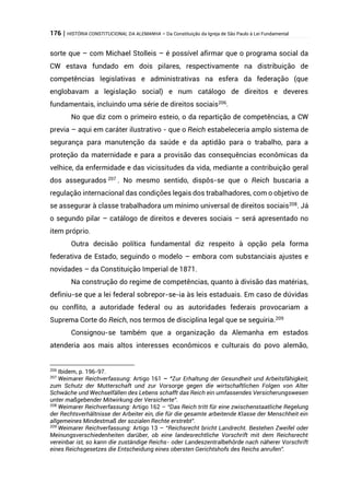 176 | HISTÓRIA CONSTITUCIONAL DA ALEMANHA – Da Constituição da Igreja de São Paulo à Lei Fundamental
sorte que – com Michael Stolleis – é possível afirmar que o programa social da
CW estava fundado em dois pilares, respectivamente na distribuição de
competências legislativas e administrativas na esfera da federação (que
englobavam a legislação social) e num catálogo de direitos e deveres
fundamentais, incluindo uma série de direitos sociais206
.
No que diz com o primeiro esteio, o da repartição de competências, a CW
previa – aqui em caráter ilustrativo - que o Reich estabeleceria amplo sistema de
segurança para manutenção da saúde e da aptidão para o trabalho, para a
proteção da maternidade e para a provisão das consequências econômicas da
velhice, da enfermidade e das vicissitudes da vida, mediante a contribuição geral
dos assegurados 207
. No mesmo sentido, dispôs-se que o Reich buscaria a
regulação internacional das condições legais dos trabalhadores, com o objetivo de
se assegurar à classe trabalhadora um mínimo universal de direitos sociais208. Já
o segundo pilar – catálogo de direitos e deveres sociais – será apresentado no
item próprio.
Outra decisão política fundamental diz respeito à opção pela forma
federativa de Estado, seguindo o modelo – embora com substanciais ajustes e
novidades – da Constituição Imperial de 1871.
Na construção do regime de competências, quanto à divisão das matérias,
definiu-se que a lei federal sobrepor-se-ia às leis estaduais. Em caso de dúvidas
ou conflito, a autoridade federal ou as autoridades federais provocariam a
Suprema Corte do Reich, nos termos de disciplina legal que se seguiria.209
Consignou-se também que a organização da Alemanha em estados
atenderia aos mais altos interesses econômicos e culturais do povo alemão,
206
Ibidem, p. 196-97.
207
Weimarer Reichverfassung: Artigo 161 – “Zur Erhaltung der Gesundheit und Arbeitsfähigkeit,
zum Schutz der Mutterschaft und zur Vorsorge gegen die wirtschaftlichen Folgen von Alter
Schwäche und Wechselfällen des Lebens schafft das Reich ein umfassendes Versicherungswesen
unter maßgebender Mitwirkung der Versicherte”.
208
Weimarer Reichverfassung: Artigo 162 – “Das Reich tritt für eine zwischenstaatliche Regelung
der Rechtsverhältnisse der Arbeiter ein, die für die gesamte arbeitende Klasse der Menschheit ein
allgemeines Mindestmaß der sozialen Rechte erstrebt”.
209
Weimarer Reichverfassung: Artigo 13 – “Reichsrecht bricht Landrecht. Bestehen Zweifel oder
Meinungsverschiedenheiten darüber, ob eine landesrechtliche Vorschrift mit dem Reichsrecht
vereinbar ist, so kann die zuständige Reichs- oder Landeszentralbehörde nach näherer Vorschrift
eines Reichsgesetzes die Entscheidung eines obersten Gerichtshofs des Reichs anrufen”.
 