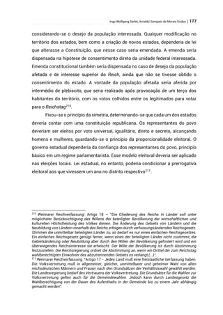 Ingo Wolfgang Sarlet; Arnaldo Sampaio de Morais Godoy | 177
considerando-se o desejo da população interessada. Qualquer modificação no
território dos estados, bem como a criação de novos estados, dependeria de lei
que alterasse a Constituição, que nesse caso seria emendada. A emenda seria
dispensada na hipótese de consentimento direto da unidade federal interessada.
Emenda constitucional também seria dispensada no caso de desejo da população
afetada e de interesse superior do Reich, ainda que não se tivesse obtido o
consentimento do estado. A vontade da população afetada seria aferida por
intermédio de plebiscito, que seria realizado após provocação de um terço dos
habitantes do território, com os votos colhidos entre os legitimados para votar
para o Reichstag210
.
Fixou-se o princípio da simetria, determinando-se que cada um dos estados
deveria contar com uma constituição republicana. Os representantes do povo
deveriam ser eleitos por voto universal, igualitário, direto e secreto, alcançando
homens e mulheres, guardando-se o princípio da proporcionalidade eleitoral. O
governo estadual dependeria da confiança dos representantes do povo, princípio
básico em um regime parlamentarista. Esse modelo eleitoral deveria ser aplicado
nas eleições locais. Lei estadual, no entanto, poderia condicionar a prerrogativa
eleitoral aos que vivessem um ano no distrito respectivo211
.
210
Weimarer Reichverfassung: Artigo 18 – “Die Gliederung des Reichs in Länder soll unter
möglichster Berücksichtigung des Willens der beteiligten Bevölkerung der wirtschaftlichen und
kulturellen Höchstleistung des Volkes dienen. Die Änderung des Gebiets von Ländern und die
Neubildung von Ländern innerhalb des Reichs erfolgen durch verfassungsänderndes Reichsgesetz.
Stimmen die unmittelbar beteiligten Länder zu, so bedarf es nur eines einfachen Reichsgesetzes.
Ein einfaches Reichsgesetz genügt ferner, wenn eines der beteiligten Länder nicht zustimmt, die
Gebietsänderung oder Neubildung aber durch den Willen der Bevölkerung gefordert wird und ein
überwiegendes Reichsinteresse sie erheischt. Der Wille der Bevölkerung ist durch Abstimmung
festzustellen. Die Reichsregierung ordnet die Abstimmung an, wenn ein Drittel der zum Reichstag
wahlberechtigten Einwohner des abzutrennenden Gebiets es verlangt (...)“.
211
Weimarer Reichverfassung: “Artigo 17 - Jedes Land muß eine freistaatliche Verfassung haben.
Die Volksvertretung muß in allgemeiner, gleicher, unmittelbarer und geheimer Wahl von allen
reichsdeutschen Männern und Frauen nach den Grundsätzen der Verhältniswahl gewählt werden.
Die Landesregierung bedarf des Vertrauens der Volksvertretung. Die Grundsätze für die Wahlen zur
Volksvertretung gelten auch für die Gemeindewahlen. Jedoch kann durch Landesgesetz die
Wahlberechtigung von der Dauer des Aufenthalts in der Gemeinde bis zu einem Jahr abhängig
gemacht werden”.
 